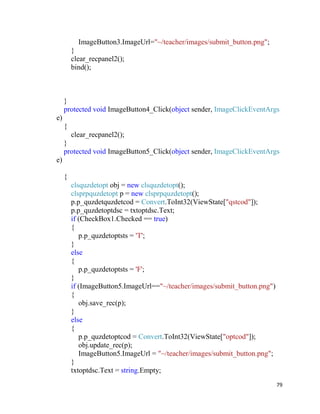 79
ImageButton3.ImageUrl="~/teacher/images/submit_button.png";
}
clear_recpanel2();
bind();
}
protected void ImageButton4_Click(object sender, ImageClickEventArgs
e)
{
clear_recpanel2();
}
protected void ImageButton5_Click(object sender, ImageClickEventArgs
e)
{
clsquzdetopt obj = new clsquzdetopt();
clsprpquzdetopt p = new clsprpquzdetopt();
p.p_quzdetquzdetcod = Convert.ToInt32(ViewState["qstcod"]);
p.p_quzdetoptdsc = txtoptdsc.Text;
if (CheckBox1.Checked == true)
{
p.p_quzdetoptsts = 'T';
}
else
{
p.p_quzdetoptsts = 'F';
}
if (ImageButton5.ImageUrl=="~/teacher/images/submit_button.png")
{
obj.save_rec(p);
}
else
{
p.p_quzdetoptcod = Convert.ToInt32(ViewState["optcod"]);
obj.update_rec(p);
ImageButton5.ImageUrl = "~/teacher/images/submit_button.png";
}
txtoptdsc.Text = string.Empty;
 