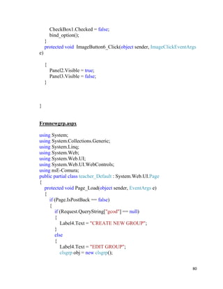 80
CheckBox1.Checked = false;
bind_option();
}
protected void ImageButton6_Click(object sender, ImageClickEventArgs
e)
{
Panel2.Visible = true;
Panel3.Visible = false;
}
}
Frmnewgrp.aspx
using System;
using System.Collections.Generic;
using System.Linq;
using System.Web;
using System.Web.UI;
using System.Web.UI.WebControls;
using nsE-Comura;
public partial class teacher_Default : System.Web.UI.Page
{
protected void Page_Load(object sender, EventArgs e)
{
if (Page.IsPostBack == false)
{
if (Request.QueryString["gcod"] == null)
{
Label4.Text = "CREATE NEW GROUP";
}
else
{
Label4.Text = "EDIT GROUP";
clsgrp obj = new clsgrp();
 