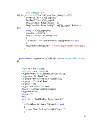 81
List<clsprpgrp> k =
obj.find_rec(Convert.ToInt32(Request.QueryString["gcod"]));
TextBox1.Text = k[0].p_grpnam;
TextBox2.Text = k[0].p_grpsub;
DropDownList1.SelectedIndex = -1;
DropDownList1.Items.FindByText(k[0].p_grpgrd).Selected =
true;
string s = k[0].p_grpmgtreg;
string[] r = s.Split(',');
for (Int32 i = 0; i < r.Count(); i++)
{
CheckBoxList1.Items.FindByValue(r[i]).Selected = true;
}
ImageButton1.ImageUrl = "~/teacher/images/update_button.png";
}
}
}
protected void ImageButton1_Click(object sender, ImageClickEventArgs
e)
{
clsgrp obj = new clsgrp();
clsprpgrp t = new clsprpgrp();
t.p_grpusrcod=Convert.ToInt32(Session["cod"]);
t.p_grpnam = TextBox1.Text;
t.p_grpgrd = DropDownList1.SelectedValue;
t.p_grpsub = TextBox2.Text;
t.p_grpsts = 'O';
t.p_grpcrtdat = DateTime.Now;
string s = Guid.NewGuid().ToString();
t.p_grpjoncod = s;
string p = "";
int i;
for (i = 0; i < CheckBoxList1.Items.Count; i++)
{
if (CheckBoxList1.Items[i].Selected == true)
{
p = p + CheckBoxList1.Items[i].Value + ",";
}
 