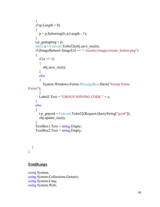 82
}
if (p.Length > 0)
{
p = p.Substring(0, p.Length - 1);
}
t.p_grpmgtreg = p;
Int32 a = Convert.ToInt32(obj.save_rec(t));
if (ImageButton1.ImageUrl == "~/teacher/images/create_button.png")
{
if (a == 1)
{
obj.save_rec(t);
}
else
{
System.Windows.Forms.MessageBox.Show("Group Name
Exists");
}
Label3.Text = "GROUP JOINING CODE:" + s;
}
else
{
t.p_grpcod = Convert.ToInt32(Request.QueryString["gcod"]);
obj.update_rec(t);
}
TextBox1.Text = string.Empty;
TextBox2.Text = string.Empty;
}
}
Frmlib.aspx
using System;
using System.Collections.Generic;
using System.Linq;
using System.Web;
 