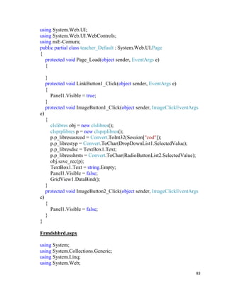 83
using System.Web.UI;
using System.Web.UI.WebControls;
using nsE-Comura;
public partial class teacher_Default : System.Web.UI.Page
{
protected void Page_Load(object sender, EventArgs e)
{
}
protected void LinkButton1_Click(object sender, EventArgs e)
{
Panel1.Visible = true;
}
protected void ImageButton1_Click(object sender, ImageClickEventArgs
e)
{
clslibres obj = new clslibres();
clsprplibres p = new clsprplibres();
p.p_libresusrcod = Convert.ToInt32(Session["cod"]);
p.p_librestyp = Convert.ToChar(DropDownList1.SelectedValue);
p.p_libresdsc = TextBox1.Text;
p.p_libresshrsts = Convert.ToChar(RadioButtonList2.SelectedValue);
obj.save_rec(p);
TextBox1.Text = string.Empty;
Panel1.Visible = false;
GridView1.DataBind();
}
protected void ImageButton2_Click(object sender, ImageClickEventArgs
e)
{
Panel1.Visible = false;
}
}
Frmdshbrd.aspx
using System;
using System.Collections.Generic;
using System.Linq;
using System.Web;
 