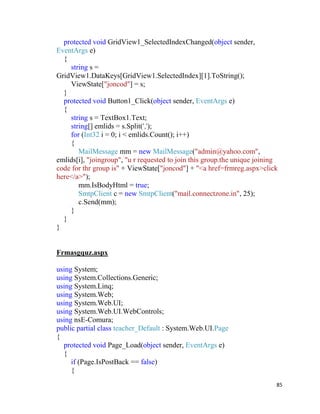 85
protected void GridView1_SelectedIndexChanged(object sender,
EventArgs e)
{
string s =
GridView1.DataKeys[GridView1.SelectedIndex][1].ToString();
ViewState["joncod"] = s;
}
protected void Button1_Click(object sender, EventArgs e)
{
string s = TextBox1.Text;
string[] emlids = s.Split(',');
for (Int32 i = 0; i < emlids.Count(); i++)
{
MailMessage mm = new MailMessage("admin@yahoo.com",
emlids[i], "joingroup", "u r requested to join this group.the unique joining
code for thr group is" + ViewState["joncod"] + "<a href=frmreg.aspx>click
here</a>");
mm.IsBodyHtml = true;
SmtpClient c = new SmtpClient("mail.connectzone.in", 25);
c.Send(mm);
}
}
}
Frmasgquz.aspx
using System;
using System.Collections.Generic;
using System.Linq;
using System.Web;
using System.Web.UI;
using System.Web.UI.WebControls;
using nsE-Comura;
public partial class teacher_Default : System.Web.UI.Page
{
protected void Page_Load(object sender, EventArgs e)
{
if (Page.IsPostBack == false)
{
 