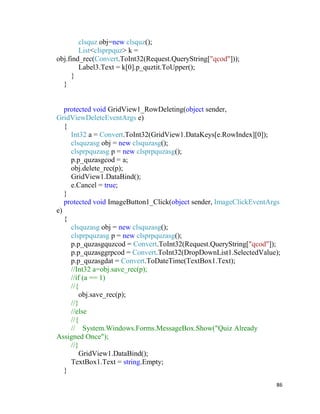 86
clsquz obj=new clsquz();
List<clsprpquz> k =
obj.find_rec(Convert.ToInt32(Request.QueryString["qcod"]));
Label3.Text = k[0].p_quztit.ToUpper();
}
}
protected void GridView1_RowDeleting(object sender,
GridViewDeleteEventArgs e)
{
Int32 a = Convert.ToInt32(GridView1.DataKeys[e.RowIndex][0]);
clsquzasg obj = new clsquzasg();
clsprpquzasg p = new clsprpquzasg();
p.p_quzasgcod = a;
obj.delete_rec(p);
GridView1.DataBind();
e.Cancel = true;
}
protected void ImageButton1_Click(object sender, ImageClickEventArgs
e)
{
clsquzasg obj = new clsquzasg();
clsprpquzasg p = new clsprpquzasg();
p.p_quzasgquzcod = Convert.ToInt32(Request.QueryString["qcod"]);
p.p_quzasggrpcod = Convert.ToInt32(DropDownList1.SelectedValue);
p.p_quzasgdat = Convert.ToDateTime(TextBox1.Text);
//Int32 a=obj.save_rec(p);
//if (a == 1)
//{
obj.save_rec(p);
//}
//else
//{
// System.Windows.Forms.MessageBox.Show("Quiz Already
Assigned Once");
//}
GridView1.DataBind();
TextBox1.Text = string.Empty;
}
 