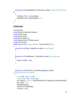87
protected void ImageButton2_Click(object sender, ImageClickEventArgs
e)
{
TextBox1.Text = string.Empty;
DropDownList1.SelectedIndex = -1;
}
}
Frmasg.aspx
using System;
using System.Collections.Generic;
using System.Linq;
using System.Web;
using System.Web.UI;
using System.Web.UI.WebControls;
using nsE-Comura;
public partial class teacher_Default : System.Web.UI.Page
{
protected void Page_Load(object sender, EventArgs e)
{
}
protected void LinkButton1_Click(object sender, EventArgs e)
{
Panel1.Visible = true;
}
protected void GridView1_RowDeleting(object sender,
GridViewDeleteEventArgs e)
{
clsasg obj = new clsasg();
clsprpasg p = new clsprpasg();
p.p_asgcod = Convert.ToInt32(GridView1.DataKeys[e.RowIndex][0]);
p.p_asgsts = 'T';
obj.updasgsts(p);
GridView1.DataBind();
e.Cancel = true;
 