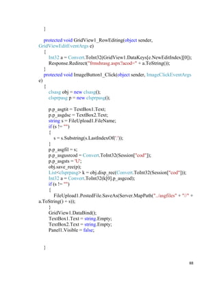 88
}
protected void GridView1_RowEditing(object sender,
GridViewEditEventArgs e)
{
Int32 a = Convert.ToInt32(GridView1.DataKeys[e.NewEditIndex][0]);
Response.Redirect("frmshrasg.aspx?acod=" + a.ToString());
}
protected void ImageButton1_Click(object sender, ImageClickEventArgs
e)
{
clsasg obj = new clsasg();
clsprpasg p = new clsprpasg();
p.p_asgtit = TextBox1.Text;
p.p_asgdsc = TextBox2.Text;
string s = FileUpload1.FileName;
if (s != "")
{
s = s.Substring(s.LastIndexOf('.'));
}
p.p_asgfil = s;
p.p_asgusrcod = Convert.ToInt32(Session["cod"]);
p.p_asgsts = 'U';
obj.save_rec(p);
List<clsprpasg> k = obj.disp_rec(Convert.ToInt32(Session["cod"]));
Int32 a = Convert.ToInt32(k[0].p_asgcod);
if (s != "")
{
FileUpload1.PostedFile.SaveAs(Server.MapPath("../asgfiles" + "//" +
a.ToString() + s));
}
GridView1.DataBind();
TextBox1.Text = string.Empty;
TextBox2.Text = string.Empty;
Panel1.Visible = false;
}
 