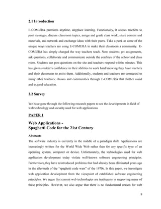 9
2.1 Introduction
E-COMURA promotes anytime, anyplace learning. Functionally, it allows teachers to
post messages, discuss classroom topics, assign and grade class work, share content and
materials, and network and exchange ideas with their peers. Take a peek at some of the
unique ways teachers are using E-COMURA to make their classroom a community. E-
COMURA has simply changed the way teachers teach. Now students get assignments,
ask questions, collaborate and communicate outside the confines of the school and class
room. Students can post questions on the site and teachers respond within minutes. This
has given student‘s confidence in their abilities to work hard knowing they have teachers
and their classmates to assist them. Additionally, students and teachers are connected to
many other teachers, classes and communities through E-COMURA that further assist
and expand education.
2.2 Survey
We have gone through the following research papers to see the developments in field of
web technology and security used for web applications
PAPER 1
Web Applications -
Spaghetti Code for the 21st Century
Abstract:
The software industry is currently in the middle of a paradigm shift. Applications are
increasingly written for the World Wide Web rather than for any specific type of an
operating system, computer or device. Unfortunately, the technologies used for web
application development today violate well-known software engineering principles.
Furthermore,they have reintroduced problems that had already been eliminated years ago
in the aftermath of the ―spaghetti code wars‖ of the 1970s. In this paper, we investigate
web application development from the viewpoint of established software engineering
principles. We argue that current web technologies are inadequate in supporting many of
these principles. However, we also argue that there is no fundamental reason for web
 