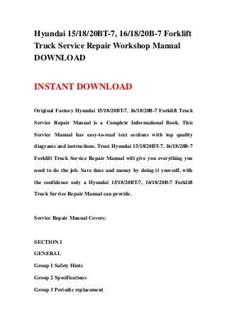 Hyundai 15/18/20BT-7, 16/18/20B-7 Forklift
Truck Service Repair Workshop Manual
DOWNLOAD
INSTANT DOWNLOAD
Original Factory Hyundai 15/18/20BT-7, 16/18/20B-7 Forklift Truck
Service Repair Manual is a Complete Informational Book. This
Service Manual has easy-to-read text sections with top quality
diagrams and instructions. Trust Hyundai 15/18/20BT-7, 16/18/20B-7
Forklift Truck Service Repair Manual will give you everything you
need to do the job. Save time and money by doing it yourself, with
the confidence only a Hyundai 15/18/20BT-7, 16/18/20B-7 Forklift
Truck Service Repair Manual can provide.
Service Repair Manual Covers:
SECTION 1
GENERAL
Group 1 Safety Hints
Group 2 Specifications
Group 3 Periodic replacement
 