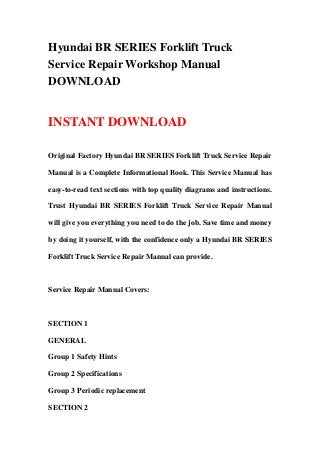 Hyundai BR SERIES Forklift Truck
Service Repair Workshop Manual
DOWNLOAD
INSTANT DOWNLOAD
Original Factory Hyundai BR SERIES Forklift Truck Service Repair
Manual is a Complete Informational Book. This Service Manual has
easy-to-read text sections with top quality diagrams and instructions.
Trust Hyundai BR SERIES Forklift Truck Service Repair Manual
will give you everything you need to do the job. Save time and money
by doing it yourself, with the confidence only a Hyundai BR SERIES
Forklift Truck Service Repair Manual can provide.
Service Repair Manual Covers:
SECTION 1
GENERAL
Group 1 Safety Hints
Group 2 Specifications
Group 3 Periodic replacement
SECTION 2
 