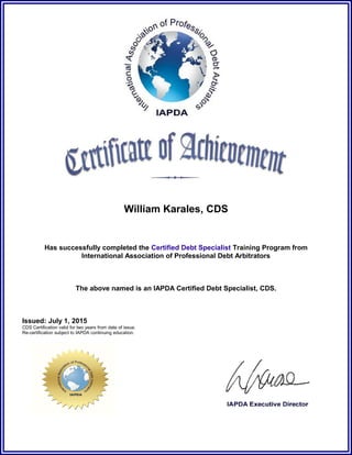 William Karales, CDS
Has successfully completed the Certified Debt Specialist Training Program from
International Association of Professional Debt Arbitrators
The above named is an IAPDA Certified Debt Specialist, CDS.
Issued: July 1, 2015
CDS Certification valid for two years from date of issue.
Re-certification subject to IAPDA continuing education.
 