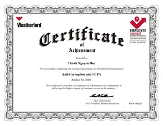EC ID# TN109795
Awarded to
Thanh Nguyen Duc
For successfully completing the training requirements for Weatherford International
Anti-Corruption and FCPA
October 30, 2008
This certificate is awarded in recognition of achievement and commitment to
delivering the highest degree of customer service in the industry.
Ref # 148203
____________________________________________________________
Neal Gillenwater
Vice President, Human Resources
 