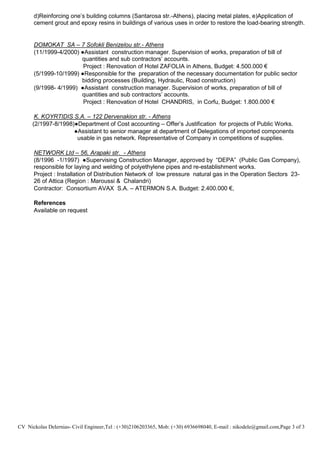 CV Nickolas Delernias- Civil Engineer,Tel : (+30)2106203365, Mob: (+30) 6936698040, E-mail : nikodele@gmail.com,Page 3 of 3
d)Reinforcing one’s building columns (Santarosa str.-Athens), placing metal plates, e)Application of
cement grout and epoxy resins in buildings of various uses in order to restore the load-bearing strength.
DOMOKAT SA – 7 Sofokli Benizelou str.- Athens
(11/1999-4/2000) ●Assistant construction manager. Supervision of works, preparation of bill of
quantities and sub contractors’ accounts.
Project : Renovation of Hotel ZAFOLIA in Athens, Budget: 4.500.000 €
(5/1999-10/1999) ●Responsible for the preparation of the necessary documentation for public sector
bidding processes (Building, Hydraulic, Road construction)
(9/1998- 4/1999) ●Assistant construction manager. Supervision of works, preparation of bill of
quantities and sub contractors’ accounts.
Project : Renovation of Hotel CHANDRIS, in Corfu, Budget: 1.800.000 €
K. KOYRTIDIS S.A. – 122 Dervenakion str. - Athens
(2/1997-8/1998)●Department of Cost accounting – Offer’s Justification for projects of Public Works.
●Assistant to senior manager at department of Delegations of imported components
usable in gas network. Representative of Company in competitions of supplies.
NETWORK Ltd – 56, Arapaki str. - Athens
(8/1996 -1/1997) ●Supervising Construction Manager, approved by “DEPA” (Public Gas Company),
responsible for laying and welding of polyethylene pipes and re-establishment works.
Project : Installation of Distribution Network of low pressure natural gas in the Operation Sectors 23-
26 of Attica (Region : Maroussi & Chalandri)
Contractor: Consortium AVAX S.A. – ATERMON S.A. Budget: 2.400.000 €,
References
Available on request
 