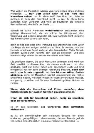 Was wollen die Menschen wissen vom Innenleben eines anderen
Menschen .... Nur Gott allein kann in das Herz des
Menschen sehen, nur Er allein weiß den Grad der Liebe zu
messen, in dem das Erdenkind steht .... Nur Er allein kann
austeilen nach Verdienst und weiß zu beurteilen die innerste
Beschaffenheit, die Reife der Seele ....
Sonach ist durch Menschen widerrechtlich entstanden eine
geistige Gemeinschaft, die als solche der Mittelpunkt aller
Verehrung und Gebete geworden ist, was wahrlich nicht im Sinne
des himmlischen Vaters sein kann,
denn es hat dies eher eine Trennung des Erdenkindes vom Vater
zur Folge als ein inniges Verhältnis zu Ihm. Es wendet sich der
Mensch in seinem Gebet nicht an den himmlischen Vater Selbst,
sondern sucht durch Fürbitte sein Ziel zu erreichen, und dies
beeinträchtigt immer das rechte Verhältnis zum Vater.
Die geistigen Wesen, die euch Menschen betreuen, sind wohl von
Gott erwählt zu diesem Amt, sie stehen euch auch mit aller
geistigen Kraft zur Seite, hüten und beschützen euch und sind
fortgesetzt nur für eure geistige Förderung bedacht, doch wer
euch zum Schutz zugesellt ist, das ist vom Willen Gottes
abhängig, denn ihr Menschen würdet nimmermehr die rechte
Erkenntnis haben, welchem Wesen ihr euch anvertrauen müsset,
um geistig zu reifen und für euer Seelenheil größten Nutzen zu
ziehen.
Wenn sich die Menschen auf Erden anmaßen, dem
Richterspruch der ewigen Gottheit zuvorzukommen,
wenn sie sich für berechtigt halten, heilig zu sprechen
oder zu verdammen,
so ist das gleichsam ein Vorgreifen dem göttlichen
Richteramt ....
es ist ein unwiderlegbar sein sollendes Zeugnis für einen
ehrbaren, gottgefälligen Lebenswandel, dessen Beweis jedoch
von seiten eines Menschen niemals erbracht werden kann ....
 