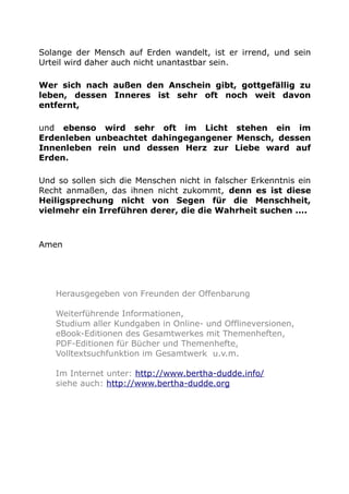 Solange der Mensch auf Erden wandelt, ist er irrend, und sein
Urteil wird daher auch nicht unantastbar sein.
Wer sich nach außen den Anschein gibt, gottgefällig zu
leben, dessen Inneres ist sehr oft noch weit davon
entfernt,
und ebenso wird sehr oft im Licht stehen ein im
Erdenleben unbeachtet dahingegangener Mensch, dessen
Innenleben rein und dessen Herz zur Liebe ward auf
Erden.
Und so sollen sich die Menschen nicht in falscher Erkenntnis ein
Recht anmaßen, das ihnen nicht zukommt, denn es ist diese
Heiligsprechung nicht von Segen für die Menschheit,
vielmehr ein Irreführen derer, die die Wahrheit suchen ....
Amen
Herausgegeben von Freunden der Offenbarung
Weiterführende Informationen,
Studium aller Kundgaben in Online- und Offlineversionen,
eBook-Editionen des Gesamtwerkes mit Themenheften,
PDF-Editionen für Bücher und Themenhefte,
Volltextsuchfunktion im Gesamtwerk u.v.m.
Im Internet unter: http://www.bertha-dudde.info/
siehe auch: http://www.bertha-dudde.org
 