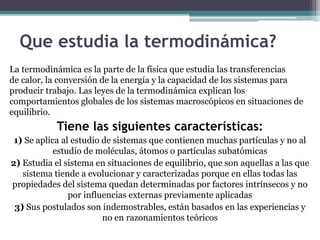 Que estudia la termodinámica?
La termodinámica es la parte de la física que estudia las transferencias
de calor, la conversión de la energía y la capacidad de los sistemas para
producir trabajo. Las leyes de la termodinámica explican los
comportamientos globales de los sistemas macroscópicos en situaciones de
equilibrio.
Tiene las siguientes características:
1) Se aplica al estudio de sistemas que contienen muchas partículas y no al
estudio de moléculas, átomos o partículas subatómicas
2) Estudia el sistema en situaciones de equilibrio, que son aquellas a las que
sistema tiende a evolucionar y caracterizadas porque en ellas todas las
propiedades del sistema quedan determinadas por factores intrínsecos y no
por influencias externas previamente aplicadas
3) Sus postulados son indemostrables, están basados en las experiencias y
no en razonamientos teóricos
 