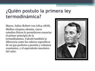 ¿Quién postulo la primera ley
termodinámica?
Mayer, Julius Robert von (1814-1878).
Médico cirujano alemán, cuyos
estudios físicos le permitieron enunciar
el primer principio de la
termodinámica. Calculó también la
diferencia entre los calores específicos
de un gas perfecto a presión y volumen
constantes, y el equivalente mecánico
del calor.
 