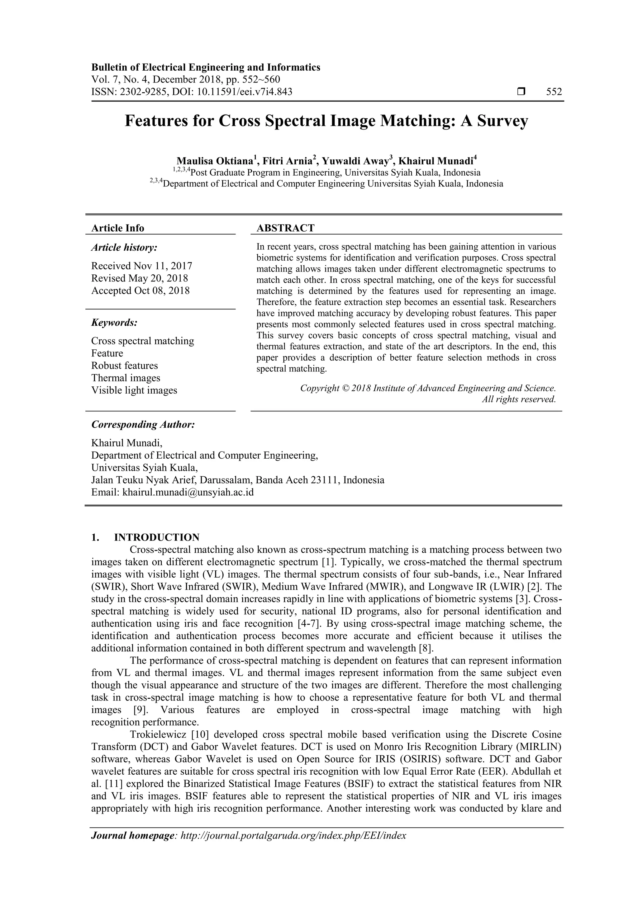 Bulletin of Electrical Engineering and Informatics
Vol. 7, No. 4, December 2018, pp. 552~560
ISSN: 2302-9285, DOI: 10.11591/eei.v7i4.843  552
Journal homepage: http://journal.portalgaruda.org/index.php/EEI/index
Features for Cross Spectral Image Matching: A Survey
Maulisa Oktiana1
, Fitri Arnia2
, Yuwaldi Away3
, Khairul Munadi4
1,2,3,4
Post Graduate Program in Engineering, Universitas Syiah Kuala, Indonesia
2,3,4
Department of Electrical and Computer Engineering Universitas Syiah Kuala, Indonesia
Article Info ABSTRACT
Article history:
Received Nov 11, 2017
Revised May 20, 2018
Accepted Oct 08, 2018
In recent years, cross spectral matching has been gaining attention in various
biometric systems for identification and verification purposes. Cross spectral
matching allows images taken under different electromagnetic spectrums to
match each other. In cross spectral matching, one of the keys for successful
matching is determined by the features used for representing an image.
Therefore, the feature extraction step becomes an essential task. Researchers
have improved matching accuracy by developing robust features. This paper
presents most commonly selected features used in cross spectral matching.
This survey covers basic concepts of cross spectral matching, visual and
thermal features extraction, and state of the art descriptors. In the end, this
paper provides a description of better feature selection methods in cross
spectral matching.
Keywords:
Cross spectral matching
Feature
Robust features
Thermal images
Visible light images Copyright © 2018 Institute of Advanced Engineering and Science.
All rights reserved.
Corresponding Author:
Khairul Munadi,
Department of Electrical and Computer Engineering,
Universitas Syiah Kuala,
Jalan Teuku Nyak Arief, Darussalam, Banda Aceh 23111, Indonesia
Email: khairul.munadi@unsyiah.ac.id
1. INTRODUCTION
Cross-spectral matching also known as cross-spectrum matching is a matching process between two
images taken on different electromagnetic spectrum [1]. Typically, we cross-matched the thermal spectrum
images with visible light (VL) images. The thermal spectrum consists of four sub-bands, i.e., Near Infrared
(SWIR), Short Wave Infrared (SWIR), Medium Wave Infrared (MWIR), and Longwave IR (LWIR) [2]. The
study in the cross-spectral domain increases rapidly in line with applications of biometric systems [3]. Cross-
spectral matching is widely used for security, national ID programs, also for personal identification and
authentication using iris and face recognition [4-7]. By using cross-spectral image matching scheme, the
identification and authentication process becomes more accurate and efficient because it utilises the
additional information contained in both different spectrum and wavelength [8].
The performance of cross-spectral matching is dependent on features that can represent information
from VL and thermal images. VL and thermal images represent information from the same subject even
though the visual appearance and structure of the two images are different. Therefore the most challenging
task in cross-spectral image matching is how to choose a representative feature for both VL and thermal
images [9]. Various features are employed in cross-spectral image matching with high
recognition performance.
Trokielewicz [10] developed cross spectral mobile based verification using the Discrete Cosine
Transform (DCT) and Gabor Wavelet features. DCT is used on Monro Iris Recognition Library (MIRLIN)
software, whereas Gabor Wavelet is used on Open Source for IRIS (OSIRIS) software. DCT and Gabor
wavelet features are suitable for cross spectral iris recognition with low Equal Error Rate (EER). Abdullah et
al. [11] explored the Binarized Statistical Image Features (BSIF) to extract the statistical features from NIR
and VL iris images. BSIF features able to represent the statistical properties of NIR and VL iris images
appropriately with high iris recognition performance. Another interesting work was conducted by klare and
 