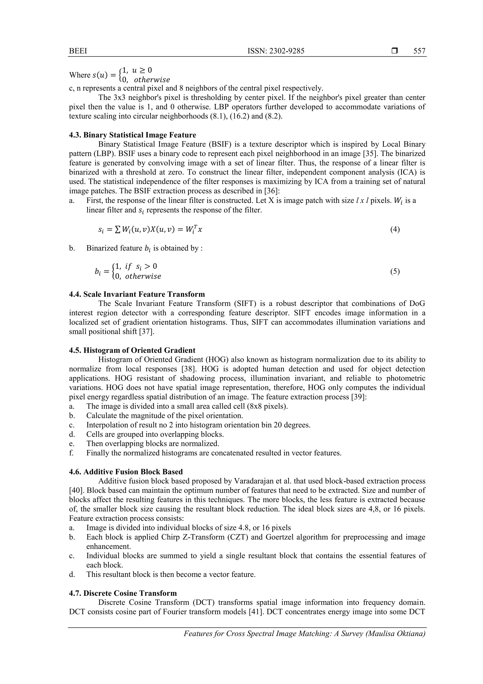 BEEI ISSN: 2302-9285 
Features for Cross Spectral Image Matching: A Survey (Maulisa Oktiana)
557
Where ( ) {
c, n represents a central pixel and 8 neighbors of the central pixel respectively.
The 3x3 neighbor's pixel is thresholding by center pixel. If the neighbor's pixel greater than center
pixel then the value is 1, and 0 otherwise. LBP operators further developed to accommodate variations of
texture scaling into circular neighborhoods (8.1), (16.2) and (8.2).
4.3. Binary Statistical Image Feature
Binary Statistical Image Feature (BSIF) is a texture descriptor which is inspired by Local Binary
pattern (LBP). BSIF uses a binary code to represent each pixel neighborhood in an image [35]. The binarized
feature is generated by convolving image with a set of linear filter. Thus, the response of a linear filter is
binarized with a threshold at zero. To construct the linear filter, independent component analysis (ICA) is
used. The statistical independence of the ﬁlter responses is maximizing by ICA from a training set of natural
image patches. The BSIF extraction process as described in [36]:
a. First, the response of the linear filter is constructed. Let X is image patch with size l x l pixels. is a
linear filter and represents the response of the filter.
∑ ( ) ( ) (4)
b. Binarized feature is obtained by :
{ (5)
4.4. Scale Invariant Feature Transform
The Scale Invariant Feature Transform (SIFT) is a robust descriptor that combinations of DoG
interest region detector with a corresponding feature descriptor. SIFT encodes image information in a
localized set of gradient orientation histograms. Thus, SIFT can accommodates illumination variations and
small positional shift [37].
4.5. Histogram of Oriented Gradient
Histogram of Oriented Gradient (HOG) also known as histogram normalization due to its ability to
normalize from local responses [38]. HOG is adopted human detection and used for object detection
applications. HOG resistant of shadowing process, illumination invariant, and reliable to photometric
variations. HOG does not have spatial image representation, therefore, HOG only computes the individual
pixel energy regardless spatial distribution of an image. The feature extraction process [39]:
a. The image is divided into a small area called cell (8x8 pixels).
b. Calculate the magnitude of the pixel orientation.
c. Interpolation of result no 2 into histogram orientation bin 20 degrees.
d. Cells are grouped into overlapping blocks.
e. Then overlapping blocks are normalized.
f. Finally the normalized histograms are concatenated resulted in vector features.
4.6. Additive Fusion Block Based
Additive fusion block based proposed by Varadarajan et al. that used block-based extraction process
[40]. Block based can maintain the optimum number of features that need to be extracted. Size and number of
blocks affect the resulting features in this techniques. The more blocks, the less feature is extracted because
of, the smaller block size causing the resultant block reduction. The ideal block sizes are 4,8, or 16 pixels.
Feature extraction process consists:
a. Image is divided into individual blocks of size 4.8, or 16 pixels
b. Each block is applied Chirp Z-Transform (CZT) and Goertzel algorithm for preprocessing and image
enhancement.
c. Individual blocks are summed to yield a single resultant block that contains the essential features of
each block.
d. This resultant block is then become a vector feature.
4.7. Discrete Cosine Transform
Discrete Cosine Transform (DCT) transforms spatial image information into frequency domain.
DCT consists cosine part of Fourier transform models [41]. DCT concentrates energy image into some DCT
 