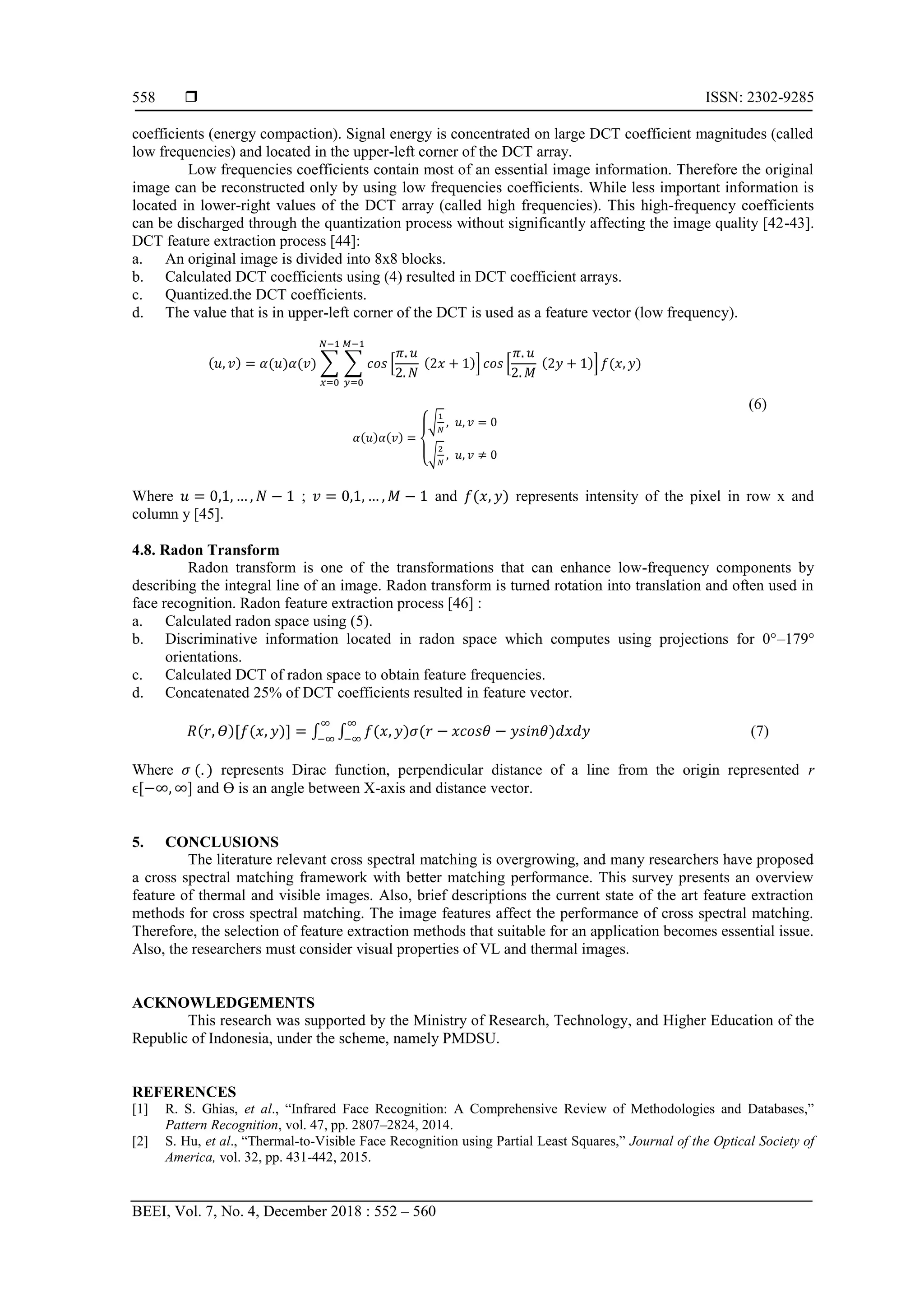  ISSN: 2302-9285
BEEI, Vol. 7, No. 4, December 2018 : 552 – 560
558
coefficients (energy compaction). Signal energy is concentrated on large DCT coefficient magnitudes (called
low frequencies) and located in the upper-left corner of the DCT array.
Low frequencies coefficients contain most of an essential image information. Therefore the original
image can be reconstructed only by using low frequencies coefficients. While less important information is
located in lower-right values of the DCT array (called high frequencies). This high-frequency coefficients
can be discharged through the quantization process without significantly affecting the image quality [42-43].
DCT feature extraction process [44]:
a. An original image is divided into 8x8 blocks.
b. Calculated DCT coefficients using (4) resulted in DCT coefficient arrays.
c. Quantized.the DCT coefficients.
d. The value that is in upper-left corner of the DCT is used as a feature vector (low frequency).
( ) ( ) ( ) ∑ ∑ [ ( )] [ ( )] ( )
(6)
( ) ( )
{
√
√
Where ; and ( ) represents intensity of the pixel in row x and
column y [45].
4.8. Radon Transform
Radon transform is one of the transformations that can enhance low-frequency components by
describing the integral line of an image. Radon transform is turned rotation into translation and often used in
face recognition. Radon feature extraction process [46] :
a. Calculated radon space using (5).
b. Discriminative information located in radon space which computes using projections for 0°–179°
orientations.
c. Calculated DCT of radon space to obtain feature frequencies.
d. Concatenated 25% of DCT coefficients resulted in feature vector.
( )[ ( )] ∫ ∫ ( ) ( ) (7)
Where ( ) represents Dirac function, perpendicular distance of a line from the origin represented r
ϵ[ ] and ϴ is an angle between X-axis and distance vector.
5. CONCLUSIONS
The literature relevant cross spectral matching is overgrowing, and many researchers have proposed
a cross spectral matching framework with better matching performance. This survey presents an overview
feature of thermal and visible images. Also, brief descriptions the current state of the art feature extraction
methods for cross spectral matching. The image features affect the performance of cross spectral matching.
Therefore, the selection of feature extraction methods that suitable for an application becomes essential issue.
Also, the researchers must consider visual properties of VL and thermal images.
ACKNOWLEDGEMENTS
This research was supported by the Ministry of Research, Technology, and Higher Education of the
Republic of Indonesia, under the scheme, namely PMDSU.
REFERENCES
[1] R. S. Ghias, et al., “Infrared Face Recognition: A Comprehensive Review of Methodologies and Databases,”
Pattern Recognition, vol. 47, pp. 2807–2824, 2014.
[2] S. Hu, et al., “Thermal-to-Visible Face Recognition using Partial Least Squares,” Journal of the Optical Society of
America, vol. 32, pp. 431-442, 2015.
 