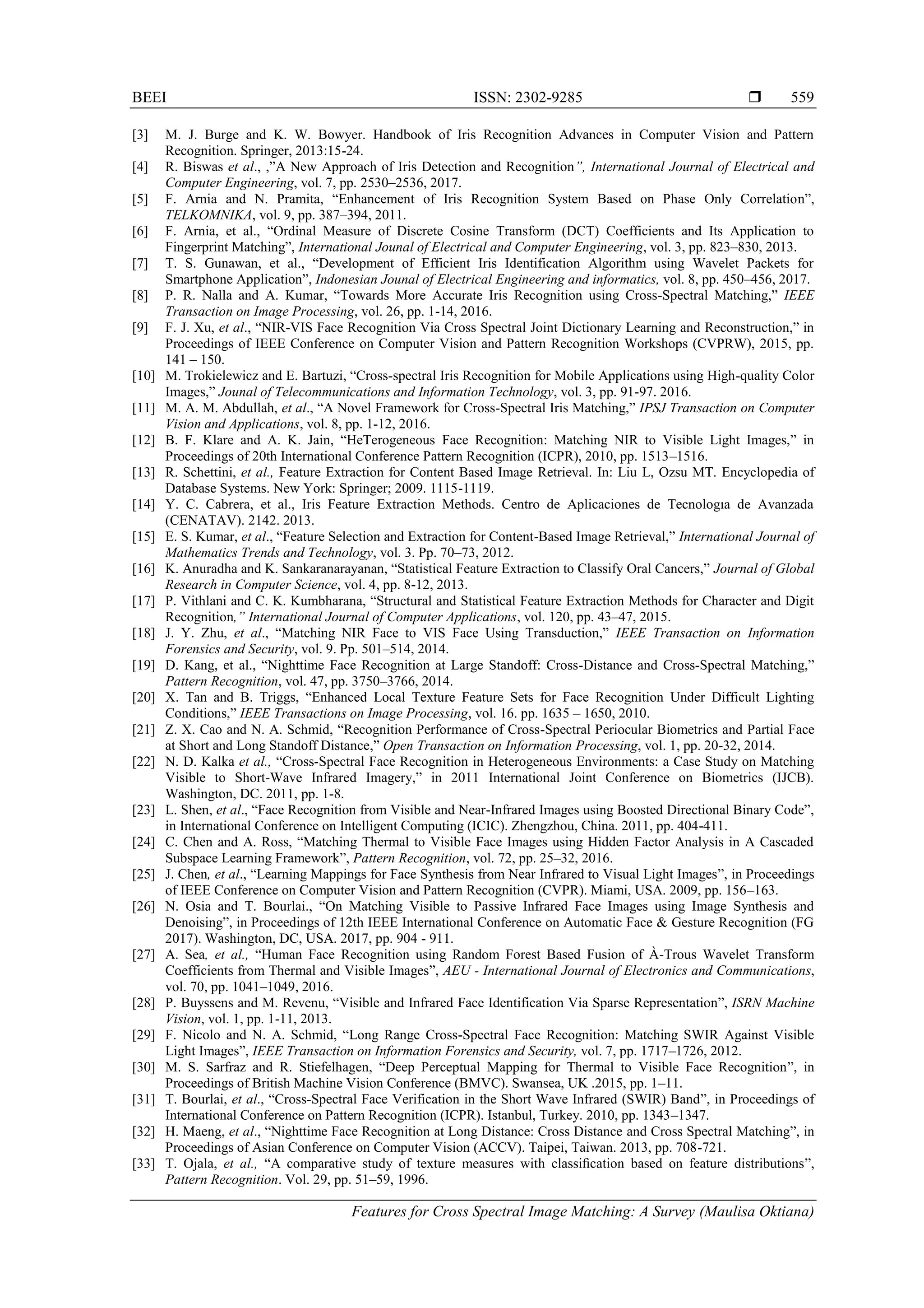 BEEI ISSN: 2302-9285 
Features for Cross Spectral Image Matching: A Survey (Maulisa Oktiana)
559
[3] M. J. Burge and K. W. Bowyer. Handbook of Iris Recognition Advances in Computer Vision and Pattern
Recognition. Springer, 2013:15-24.
[4] R. Biswas et al., ,”A New Approach of Iris Detection and Recognition”, International Journal of Electrical and
Computer Engineering, vol. 7, pp. 2530–2536, 2017.
[5] F. Arnia and N. Pramita, “Enhancement of Iris Recognition System Based on Phase Only Correlation”,
TELKOMNIKA, vol. 9, pp. 387–394, 2011.
[6] F. Arnia, et al., “Ordinal Measure of Discrete Cosine Transform (DCT) Coefficients and Its Application to
Fingerprint Matching”, International Jounal of Electrical and Computer Engineering, vol. 3, pp. 823–830, 2013.
[7] T. S. Gunawan, et al., “Development of Efficient Iris Identification Algorithm using Wavelet Packets for
Smartphone Application”, Indonesian Jounal of Electrical Engineering and informatics, vol. 8, pp. 450–456, 2017.
[8] P. R. Nalla and A. Kumar, “Towards More Accurate Iris Recognition using Cross-Spectral Matching,” IEEE
Transaction on Image Processing, vol. 26, pp. 1-14, 2016.
[9] F. J. Xu, et al., “NIR-VIS Face Recognition Via Cross Spectral Joint Dictionary Learning and Reconstruction,” in
Proceedings of IEEE Conference on Computer Vision and Pattern Recognition Workshops (CVPRW), 2015, pp.
141 – 150.
[10] M. Trokielewicz and E. Bartuzi, “Cross-spectral Iris Recognition for Mobile Applications using High-quality Color
Images,” Jounal of Telecommunications and Information Technology, vol. 3, pp. 91-97. 2016.
[11] M. A. M. Abdullah, et al., “A Novel Framework for Cross-Spectral Iris Matching,” IPSJ Transaction on Computer
Vision and Applications, vol. 8, pp. 1-12, 2016.
[12] B. F. Klare and A. K. Jain, “HeTerogeneous Face Recognition: Matching NIR to Visible Light Images,” in
Proceedings of 20th International Conference Pattern Recognition (ICPR), 2010, pp. 1513–1516.
[13] R. Schettini, et al., Feature Extraction for Content Based Image Retrieval. In: Liu L, Ozsu MT. Encyclopedia of
Database Systems. New York: Springer; 2009. 1115-1119.
[14] Y. C. Cabrera, et al., Iris Feature Extraction Methods. Centro de Aplicaciones de Tecnologıa de Avanzada
(CENATAV). 2142. 2013.
[15] E. S. Kumar, et al., “Feature Selection and Extraction for Content-Based Image Retrieval,” International Journal of
Mathematics Trends and Technology, vol. 3. Pp. 70–73, 2012.
[16] K. Anuradha and K. Sankaranarayanan, “Statistical Feature Extraction to Classify Oral Cancers,” Journal of Global
Research in Computer Science, vol. 4, pp. 8-12, 2013.
[17] P. Vithlani and C. K. Kumbharana, “Structural and Statistical Feature Extraction Methods for Character and Digit
Recognition,” International Journal of Computer Applications, vol. 120, pp. 43–47, 2015.
[18] J. Y. Zhu, et al., “Matching NIR Face to VIS Face Using Transduction,” IEEE Transaction on Information
Forensics and Security, vol. 9. Pp. 501–514, 2014.
[19] D. Kang, et al., “Nighttime Face Recognition at Large Standoff: Cross-Distance and Cross-Spectral Matching,”
Pattern Recognition, vol. 47, pp. 3750–3766, 2014.
[20] X. Tan and B. Triggs, “Enhanced Local Texture Feature Sets for Face Recognition Under Difficult Lighting
Conditions,” IEEE Transactions on Image Processing, vol. 16. pp. 1635 – 1650, 2010.
[21] Z. X. Cao and N. A. Schmid, “Recognition Performance of Cross-Spectral Periocular Biometrics and Partial Face
at Short and Long Standoff Distance,” Open Transaction on Information Processing, vol. 1, pp. 20-32, 2014.
[22] N. D. Kalka et al., “Cross-Spectral Face Recognition in Heterogeneous Environments: a Case Study on Matching
Visible to Short-Wave Infrared Imagery,” in 2011 International Joint Conference on Biometrics (IJCB).
Washington, DC. 2011, pp. 1-8.
[23] L. Shen, et al., “Face Recognition from Visible and Near-Infrared Images using Boosted Directional Binary Code”,
in International Conference on Intelligent Computing (ICIC). Zhengzhou, China. 2011, pp. 404-411.
[24] C. Chen and A. Ross, “Matching Thermal to Visible Face Images using Hidden Factor Analysis in A Cascaded
Subspace Learning Framework”, Pattern Recognition, vol. 72, pp. 25–32, 2016.
[25] J. Chen, et al., “Learning Mappings for Face Synthesis from Near Infrared to Visual Light Images”, in Proceedings
of IEEE Conference on Computer Vision and Pattern Recognition (CVPR). Miami, USA. 2009, pp. 156–163.
[26] N. Osia and T. Bourlai., “On Matching Visible to Passive Infrared Face Images using Image Synthesis and
Denoising”, in Proceedings of 12th IEEE International Conference on Automatic Face & Gesture Recognition (FG
2017). Washington, DC, USA. 2017, pp. 904 - 911.
[27] A. Sea, et al., “Human Face Recognition using Random Forest Based Fusion of À-Trous Wavelet Transform
Coefficients from Thermal and Visible Images”, AEU - International Journal of Electronics and Communications,
vol. 70, pp. 1041–1049, 2016.
[28] P. Buyssens and M. Revenu, “Visible and Infrared Face Identification Via Sparse Representation”, ISRN Machine
Vision, vol. 1, pp. 1-11, 2013.
[29] F. Nicolo and N. A. Schmid, “Long Range Cross-Spectral Face Recognition: Matching SWIR Against Visible
Light Images”, IEEE Transaction on Information Forensics and Security, vol. 7, pp. 1717–1726, 2012.
[30] M. S. Sarfraz and R. Stiefelhagen, “Deep Perceptual Mapping for Thermal to Visible Face Recognition”, in
Proceedings of British Machine Vision Conference (BMVC). Swansea, UK .2015, pp. 1–11.
[31] T. Bourlai, et al., “Cross-Spectral Face Verification in the Short Wave Infrared (SWIR) Band”, in Proceedings of
International Conference on Pattern Recognition (ICPR). Istanbul, Turkey. 2010, pp. 1343–1347.
[32] H. Maeng, et al., “Nighttime Face Recognition at Long Distance: Cross Distance and Cross Spectral Matching”, in
Proceedings of Asian Conference on Computer Vision (ACCV). Taipei, Taiwan. 2013, pp. 708-721.
[33] T. Ojala, et al., “A comparative study of texture measures with classiﬁcation based on feature distributions”,
Pattern Recognition. Vol. 29, pp. 51–59, 1996.
 