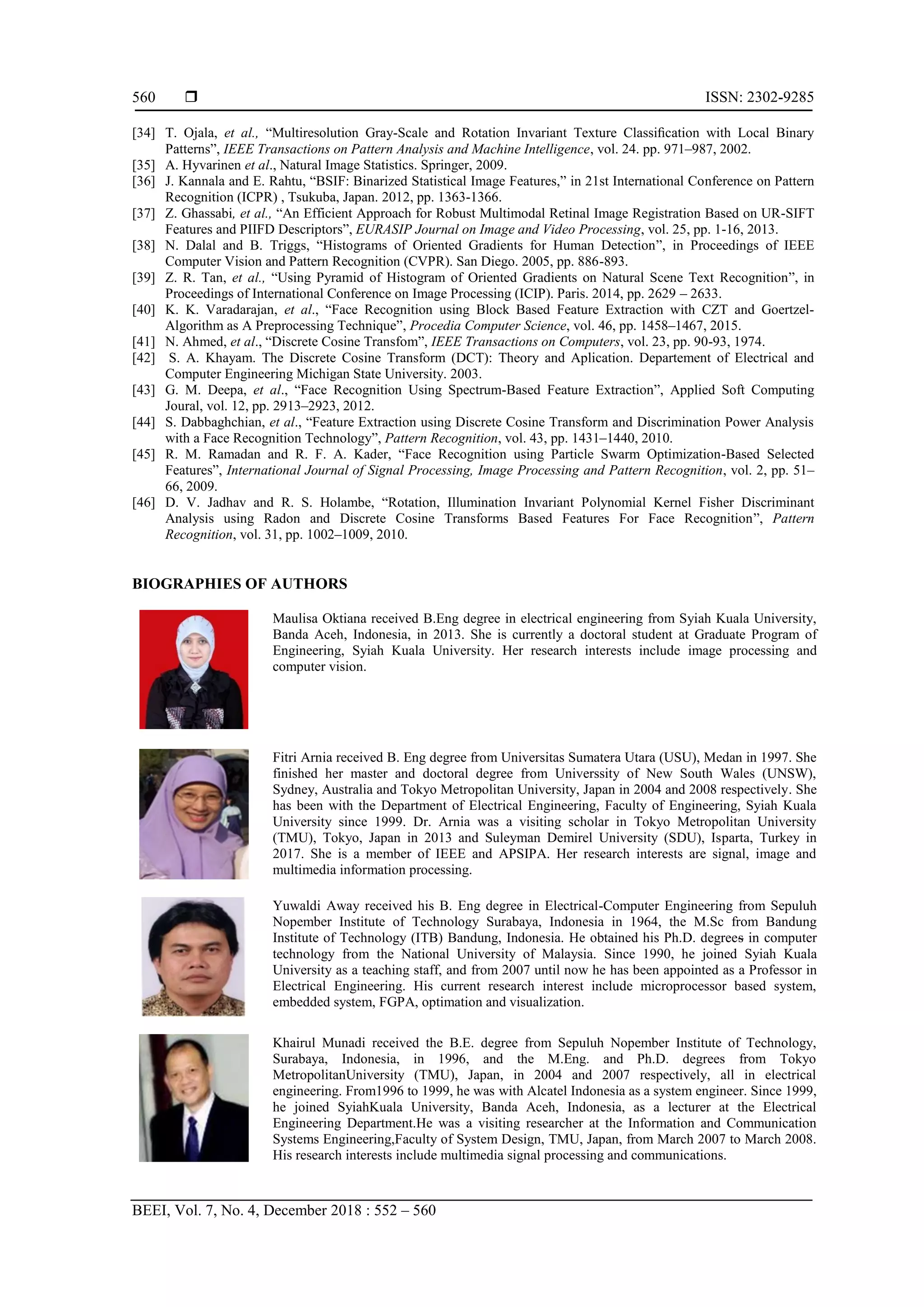  ISSN: 2302-9285
BEEI, Vol. 7, No. 4, December 2018 : 552 – 560
560
[34] T. Ojala, et al., “Multiresolution Gray-Scale and Rotation Invariant Texture Classiﬁcation with Local Binary
Patterns”, IEEE Transactions on Pattern Analysis and Machine Intelligence, vol. 24. pp. 971–987, 2002.
[35] A. Hyvarinen et al., Natural Image Statistics. Springer, 2009.
[36] J. Kannala and E. Rahtu, “BSIF: Binarized Statistical Image Features,” in 21st International Conference on Pattern
Recognition (ICPR) , Tsukuba, Japan. 2012, pp. 1363-1366.
[37] Z. Ghassabi, et al., “An Efficient Approach for Robust Multimodal Retinal Image Registration Based on UR-SIFT
Features and PIIFD Descriptors”, EURASIP Journal on Image and Video Processing, vol. 25, pp. 1-16, 2013.
[38] N. Dalal and B. Triggs, “Histograms of Oriented Gradients for Human Detection”, in Proceedings of IEEE
Computer Vision and Pattern Recognition (CVPR). San Diego. 2005, pp. 886-893.
[39] Z. R. Tan, et al., “Using Pyramid of Histogram of Oriented Gradients on Natural Scene Text Recognition”, in
Proceedings of International Conference on Image Processing (ICIP). Paris. 2014, pp. 2629 – 2633.
[40] K. K. Varadarajan, et al., “Face Recognition using Block Based Feature Extraction with CZT and Goertzel-
Algorithm as A Preprocessing Technique”, Procedia Computer Science, vol. 46, pp. 1458–1467, 2015.
[41] N. Ahmed, et al., “Discrete Cosine Transfom”, IEEE Transactions on Computers, vol. 23, pp. 90-93, 1974.
[42] S. A. Khayam. The Discrete Cosine Transform (DCT): Theory and Aplication. Departement of Electrical and
Computer Engineering Michigan State University. 2003.
[43] G. M. Deepa, et al., “Face Recognition Using Spectrum-Based Feature Extraction”, Applied Soft Computing
Joural, vol. 12, pp. 2913–2923, 2012.
[44] S. Dabbaghchian, et al., “Feature Extraction using Discrete Cosine Transform and Discrimination Power Analysis
with a Face Recognition Technology”, Pattern Recognition, vol. 43, pp. 1431–1440, 2010.
[45] R. M. Ramadan and R. F. A. Kader, “Face Recognition using Particle Swarm Optimization-Based Selected
Features”, International Journal of Signal Processing, Image Processing and Pattern Recognition, vol. 2, pp. 51–
66, 2009.
[46] D. V. Jadhav and R. S. Holambe, “Rotation, Illumination Invariant Polynomial Kernel Fisher Discriminant
Analysis using Radon and Discrete Cosine Transforms Based Features For Face Recognition”, Pattern
Recognition, vol. 31, pp. 1002–1009, 2010.
BIOGRAPHIES OF AUTHORS
Maulisa Oktiana received B.Eng degree in electrical engineering from Syiah Kuala University,
Banda Aceh, Indonesia, in 2013. She is currently a doctoral student at Graduate Program of
Engineering, Syiah Kuala University. Her research interests include image processing and
computer vision.
Fitri Arnia received B. Eng degree from Universitas Sumatera Utara (USU), Medan in 1997. She
finished her master and doctoral degree from Universsity of New South Wales (UNSW),
Sydney, Australia and Tokyo Metropolitan University, Japan in 2004 and 2008 respectively. She
has been with the Department of Electrical Engineering, Faculty of Engineering, Syiah Kuala
University since 1999. Dr. Arnia was a visiting scholar in Tokyo Metropolitan University
(TMU), Tokyo, Japan in 2013 and Suleyman Demirel University (SDU), Isparta, Turkey in
2017. She is a member of IEEE and APSIPA. Her research interests are signal, image and
multimedia information processing.
Yuwaldi Away received his B. Eng degree in Electrical-Computer Engineering from Sepuluh
Nopember Institute of Technology Surabaya, Indonesia in 1964, the M.Sc from Bandung
Institute of Technology (ITB) Bandung, Indonesia. He obtained his Ph.D. degrees in computer
technology from the National University of Malaysia. Since 1990, he joined Syiah Kuala
University as a teaching staff, and from 2007 until now he has been appointed as a Professor in
Electrical Engineering. His current research interest include microprocessor based system,
embedded system, FGPA, optimation and visualization.
Khairul Munadi received the B.E. degree from Sepuluh Nopember Institute of Technology,
Surabaya, Indonesia, in 1996, and the M.Eng. and Ph.D. degrees from Tokyo
MetropolitanUniversity (TMU), Japan, in 2004 and 2007 respectively, all in electrical
engineering. From1996 to 1999, he was with Alcatel Indonesia as a system engineer. Since 1999,
he joined SyiahKuala University, Banda Aceh, Indonesia, as a lecturer at the Electrical
Engineering Department.He was a visiting researcher at the Information and Communication
Systems Engineering,Faculty of System Design, TMU, Japan, from March 2007 to March 2008.
His research interests include multimedia signal processing and communications.
 