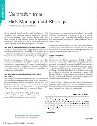16 the american MOLD BUILDER winter 2015
+ uncertainty Measurement
- uncertainty
page 18 u
All the technical journals are abuzz with the changes to ISO
9001:2015. One significant paradigm shift is to a risk-based
management approach. Most companies already apply risk-
based thinking in their planning process for organizational
management. This article will take a very narrowly focused
approach to a key aspect of risk management: calibration.
The goal of every company is customer satisfaction.
Reality is, if the customers are not happy, the long-term odds of
a business’s viability are slim. There might be an exception if you
are the only manufacturer of a product that everyone must have;
however, that just is not reasonable in the global marketplace.
In order to manage your risk effectively, you must know what
your customers need and want and how to deliver that, while
maintaining a reasonable profit. If you use external suppliers,
you must communicate your customer expectations through the
supply chain to ensure your risk is mitigated or managed as you
produce your final product.
So, what does calibration have to do with
any of this?
Everything is manufactured to a tolerance: a +/- measurement so
that component parts fit together. Controls such as temperature,
pressure and/or force also are measurements that can affect final
product conformance. Imagine you need a 1" diameter rod to fit
a part. How close to 1" does it need to be? Is 1 ¼" good enough?
Is 1.00001" necessary? This is the +/- mentioned above.
If a part arrives and it does not fit or perform prop-
erly, what is the first thing you do? Measure it with a
device such as a ruler, caliper, micrometer, etc.
Measurements help in the creation of standards. For example,
if you are cutting a piece of wood, do you saw it on the line?
Cut it “skinny” or “fat”? How wide is the saw blade? What is the
final measurement of the cut wood? How do you know if it is the
correct length?
Imagine the chaos if everyone had their own interpretation of
what constitutes an inch! In order to reduce the chaos and manage
the uncertainty, standards must exist and be agreed upon so that
everyone measures an inch in the same way.
Enter calibration.
Calibration is the comparison to a known physical standard. The
global marketplace dictates International Standards to facilitate
commerce across geographical borders. An integral piece to this
concept is internationally recognized standards for comparison.
Standards are extremely expensive to maintain, and most compa-
nies could not afford to send their instruments to NIST or the UK
or wherever the physical standard is located. Likewise, the weeks
or months spent waiting for the instruments to return would
be cost-prohibitive. These economic constraints are mitigated
by using an accredited calibration company that can provide an
unbroken chain of traceability to the standard.
Each link in the traceability chain contributes to the +/- discussed
previously. The sum of all the +’s and -’s is referred to as measure-
ment uncertainty. The smaller the measurement uncertainty, the
better confidence you have in the measurement.
Calibration as a
Risk Management Strategy
by Phil Wiseman, Alliance Calibration
Measurements help in the creation of standards
to reduce uncertainty and create uniformity.
Technology
 
