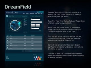 DreamField
Navigate around the 3D orb of the planet and
explore the “field” to see patterns as they are
emerging around th...