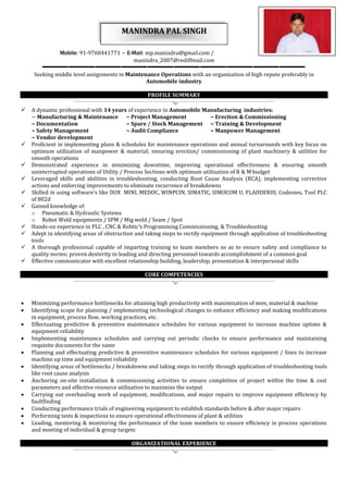 MANINDRA PAL SINGH 
Mobile: 91-9760441771 ~ E-Mail: mp.manindra@gmail.com / 
manindra_2007@rediffmail.com 
Seeking middle level assignments in Maintenance Operations with an organization of high repute preferably in 
Automobile industry 
PROFILE SUMMARY 
 A dynamic professional with 14 years of experience in Automobile Manufacturing industries: 
~ Manufacturing & Maintenance ~ Project Management ~ Erection & Commissioning 
~ Documentation ~ Spare / Stock Management ~ Training & Development 
~ Safety Management ~ Audit Compliance ~ Manpower Management 
~ Vendor development 
 Proficient in implementing plans & schedules for maintenance operations and annual turnarounds with key focus on 
optimum utilization of manpower & material; ensuring erection/ commissioning of plant machinery & utilities for 
smooth operations 
 Demonstrated experience in minimizing downtime, improving operational effectiveness & ensuring smooth 
uninterrupted operations of Utility / Process Sections with optimum utilization of R & M budget 
 Leveraged skills and abilities in troubleshooting, conducting Root Cause Analysis (RCA), implementing corrective 
actions and enforcing improvements to eliminate recurrence of breakdowns 
 Skilled in using software’s like DOX MINI, MEDOC, WINPCIN, SIMATIC, SIMOCOM U, FLADDERIII, Codesses, Tool PLC 
of 802d 
 Gained knowledge of: 
o Pneumatic & Hydraulic Systems 
o Robot Weld equipments / SPM / Mig weld / Seam / Spot 
 Hands-on experience in PLC , CNC & Robtic’s Programming Commissioning, & Troubleshooting 
 Adept in identifying areas of obstruction and taking steps to rectify equipment through application of troubleshooting 
tools 
 A thorough professional capable of imparting training to team members so as to ensure safety and compliance to 
quality norms; proven dexterity in leading and directing personnel towards accomplishment of a common goal 
 Effective communicator with excellent relationship building, leadership, presentation & interpersonal skills 
CORE COMPETENCIES 
 Minimizing performance bottlenecks for attaining high productivity with maximization of men, material & machine 
 Identifying scope for planning / implementing technological changes to enhance efficiency and making modifications 
in equipment, process flow, working practices, etc. 
 Effectuating predictive & preventive maintenance schedules for various equipment to increase machine uptime & 
equipment reliability 
 Implementing maintenance schedules and carrying out periodic checks to ensure performance and maintaining 
requisite documents for the same 
 Planning and effectuating predictive & preventive maintenance schedules for various equipment / lines to increase 
machine up time and equipment reliability 
 Identifying areas of bottlenecks / breakdowns and taking steps to rectify through application of troubleshooting tools 
like root cause analysis 
 Anchoring on-site installation & commissioning activities to ensure completion of project within the time & cost 
parameters and effective resource utilization to maximize the output 
 Carrying out overhauling work of equipment, modifications, and major repairs to improve equipment efficiency by 
faultfinding 
 Conducting performance trials of engineering equipment to establish standards before & after major repairs 
 Performing tests & inspections to ensure operational effectiveness of plant & utilities 
 Leading, mentoring & monitoring the performance of the team members to ensure efficiency in process operations 
and meeting of individual & group targets 
ORGANIZATIONAL EXPERIENCE 
 