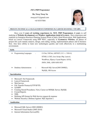 .NET, PHP Programmer
Ms. Nway Nway Yu
nwayyu111@gmail.com
+65 83557884
Have over 2 years of working experiences in .NET, PHP Programmer, 4 years in self
studying of Website development and Window Applications (total of 6 years). Have experience and
expertise in Enterprise Resource Planning System (Point of Sale), Hotel Reservation, Web Applications
based on Laravel Framework using PHP MVC, especially in Ecommerce Websites, all phases of
project life cycle namely analysis, design, and coding, testing, implementation phases and in business
flow. Also have ability to learn new technologies quickly and work effectively in a multitasking
environment.
• Programming Languages : C#.Net, VB.Net, ASP.NET, C/C++, VB 6.0,
HTML5, CSS3, Java Script, Php, Laravel,
WordPress, JQuery, Crystal Report, AJAX,
JSON, XML, ADO/ADO.NET
• Database Administration : Microsoft SQL Server(2005/2008R2),
MySQL, MS Access
• Microsoft .Net Framework
• Laravel Framework
• Web Service
• File Transfer Protocol (FTP/SFTP)
• XAMPP
• Creating Stored Procedures, View, Cursor on MSSQL Server, MySQL
• Crystal Reports
• XML
• Defining API format for Web Service request & response
• Website Security ( Defense Against: SQL Injection )
• Microsoft SQL Server (2005,2008R2)
• Microsoft Visual Studio (2005-2010)
• Internet Information Service(IIS)
PROVEN TECHNICAL & MANAGEMENT EXPERTISE IN CAREER SPANNING 2 YEARS
Skills
Specialization
Application
 