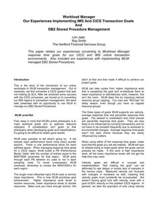 Workload Manager
Our Experiences Implementing IMS And CICS Transaction Goals
And
DB2 Stored Procedure Management
Len Jejer
Ray Smith
The Hartford Financial Services Group
This paper relates our experiences converting to Workload Manager
response time goals for our CICS and IMS online transaction
environments. Also included are experiences with implementing WLM-
managed DB2 Stored Procedures.
Introduction
This is the story of the conversion of our online
workloads to WLM transaction management. Out of
necessity, we first converted a CICS system that was
not making its SLA. After we achieved some success
with the CICS conversion, we moved on to converting
our IMS regions to transaction management. We were
later presented with an opportunity to use WLM to
manage our DB2 Stored Procedures.
WLM Level-Set
First, keep in mind that WLM’s entire philosophy is to
meet workload goals and to optimize resource
utilization. If consideration isn’t given to that
philosophy when developing goals and classifications,
it’s going to be difficult to obtain good results.
WLM uses samples to tell what’s going on. It will
sample each performance block once every quarter
second. There is one performance block for each
address space. When managing response time goals
for a CICS region, WLM builds a PB (Performance
Block) “table” with the number of entries equal to the
MAXTASK parameter for that region. WLM goes
through each PB whether it’s used or not in each
sampling cycle. To avoid unnecessary WLM
overhead, remember to review the MAXTASK’s for
each region.
The single most influential input WLM uses is service
class importance. This is how WLM prioritizes goal
achievement. Higher importance work tends to
receive resources; lower importance tends to donate
resources. Make sure you have enough donors. We
didn’t at first and that made it difficult to achieve our
project goals.
WLM can take cycles from higher importance work
that is exceeding the goal and re-distribute them to
lower importance or discretionary work; however, this
isn’t the norm. WLM does this by imposing internal
resource group capping. You may see “RG-Cap” for
delay reason, even though you have no capped
resource groups.
The three types of goals WLM supports are velocity,
average response time and percentile response time
goals. The easiest to understand and most precise
are percentile response time goals. They are less
likely to be influenced by out-lying transactions and do
not have to be revisited frequently due to workload or
environmental changes. Average response time goals
aren’t the best choice because they are easily
influenced by outliers.
When using either of the response time goals, make
sure that the goals you set are realistic. WLM will spin
its wheels trying to make goals when the goals cannot
possibly be made. If this work is high importance
work, all the lower importance levels will not get the
help they may need.
Velocity goals are difficult in concept and
implementation. “Not making the goal” can be
attributed to real delays or simply lack of samples in
the service class. Measured velocity can fluctuate
with changes in hardware as well, meaning that
velocity goals must constantly be re-evaluated. We
weren’t having good luck with velocity, even with a
goal of 90% velocity on the problem CICS regions. In
general, we take the approach of only using velocity
 