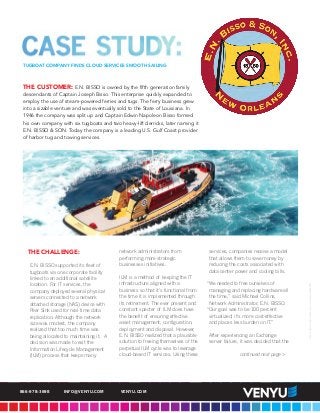 THE CHALLENGE:
E.N. BISSO supported its fleet of
tugboats via one corporate facility
linked to an additional satellite
location. For IT services, the
company deployed several physical
servers connected to a network
attached storage (NAS) device with
Peer Sink used for real-time data
replication. Although the network
size was modest, the company
realized that too much time was
being allocated to maintaining it. A
decision was made to exit the
Information Lifecycle Management
(ILM) process that keeps many
network administrators from
performing more strategic
businesses initiatives.
ILM is a method of keeping the IT
infrastructure aligned with a
business so that it’s functional from
the time it is implemented through
its retirement. The ever present and
constant specter of ILM does have
the benefit of ensuring effective
asset management, configuration,
deployment and disposal. However,
E.N. BISSO realized that a plausible
solution to freeing themselves of the
perpetual ILM cycle was to leverage
cloud-based IT services. Using these
services, companies receive a model
that allows them to save money by
reducing the costs associated with
data center power and cooling bills.
“We needed to free ourselves of
managing and replacing hardware all
the time,” said Michael Collins,
Network Administrator, E.N. BISSO.
“Our goal was to be 100 percent
virtualized; it’s more cost-effective
and places less burden on IT.”
After experiencing an Exchange
server failure, it was decided that the
continued next page >
©2015VENYUSOLUTIONSLLC.ALLRIGHTSRESERVED.
866-978-3698 INFO@VENYU.COM VENYU.COM
TUGBOAT COMPANY FINDS CLOUD SERVICES SMOOTH SAILING
THE CUSTOMER: E.N. BISSO is owned by the fifth generation family
descendants of Captain Joseph Bisso. This enterprise quickly expanded to
employ the use of steam-powered ferries and tugs. The ferry business grew
into a sizable venture and was eventually sold to the State of Louisiana. In
1946 the company was split up and Captain Edwin Napoleon Bisso formed
his own company with six tugboats and two heavy-lift derricks, later naming it
E.N. BISSO & SON. Today the company is a leading U.S. Gulf Coast provider
of harbor tug and towing services.
 