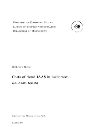 University of Economics, Prague
Faculty of Business Administration
Department of Management
Bachelor’s thesis
Costs of cloud IAAS in businesses
Bc. Adam Kuˇcera
Supervisor: Ing. Miroslav Lorenc, Ph.D.
4th May 2016
 