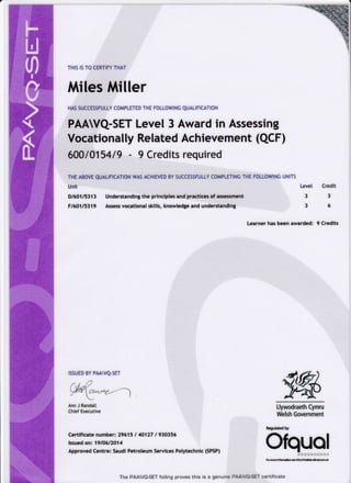 THIS IS TO CERTIFY THAT
Miles Miller
HAS SUCCESSFULLY COMPLETED THE FOTLOWING qUALIFICATION
PAAWQ-SET Level 3 Award in Assessing
Vocationally Related Achievement (QCF)
600 1015419 - 9 Credits required
THE ABOVE QUAL|F|CAT|ON WAS ACHTEVED BY SUCCESSFULLY COMPLETING THE FOLLOWTNG UNIT5
Unit Level
D16O115313 Understanding the principles and practices of assessment 3
F16O115319 Assess vocational skills, knowledge and understanding 3
Learner has been awarded:
Credit
3
6
9 Credits
ISSUED BY PMVQ.SET
9,%
../ /,/  /t .zv/
u{ttr cz'^.
_
Ann J Randall
Chief Executive
4t>-'---)
Certificate number: 29615 I 40127 I 930356
lssued on: 19106/2014
Approved Centre: Saudi Petroleum Services Polytechnic (SPSP)
Llywodraeth Cymru
Welsh Government
Regulated by
Ofquol
The PAAVG-SET foiling proves this is a genuine PAAWG-SET centificate
U
m
g,
?
I
 