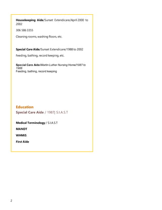 2
Housekeeping Aide/Sunset Extendicare/April 2000 to
2002
306 586 3355
Cleaning rooms, washing floors, etc.
Special Care Aide/Sunset Extendicare/1988 to 2002
Feeding, bathing, record keeping, etc.
Special Care Aide/Martin Luther Nursing Home/1987 to
1988
Feeding, bathing, record keeping
Education
Special Care Aide / 1987| S.I.A.S.T
Medical Terminology / S.I.A.S.T
MANDT
WHMIS
First Aide
 