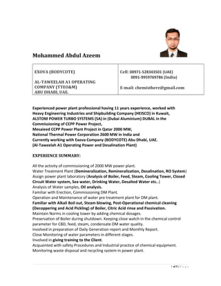 Mohammed Abdul Azeem
EXOVA (BODYCOTE)
AL-TAWEELAH A1 OPERATING
COMPANY (TTEO&M)
ABU DHABI, UAE.
Cell: 00971-528343501 (UAE)
0091-9959769786 (India)
E-mail: chemisthere@gmail.com
Experienced power plant professional having 11 years experience, worked with
Heavy Engineering Industries and Shipbuilding Company (HEISCO) in Kuwait,
ALSTOM POWER TURBO SYSTEMS (SA) in (Dubai Aluminium) DUBAL in the
Commissioning of CCPP Power Project,
Mesaieed CCPP Power Plant Project in Qatar 2000 MW,
National Thermal Power Corporation 2600 MW in India and
Currently working with Exova Company (BODYCOTE) Abu Dhabi, UAE.
(Al-Taweelah A1 Operating Power and Desalination Plant)
EXPERIENCE SUMMARY:
All the activity of commissioning of 2000 MW power plant.
Water Treatment Plant (Demineralization, Remineralization, Desalination, RO System)
Assign power plant laboratory (Analysis of Boiler, Feed, Steam, Cooling Tower, Closed
Circuit Water system, Sea water, Drinking Water, Desalted Water etc..)
Analysis of Water samples, Oil analysis.
Familiar with Erection, Commissioning DM Plant.
Operation and Maintenance of water pre treatment plant for DM plant.
Familiar with Alkali Boil out, Steam blowing, Post-Operational chemical cleaning
(Decoppering and Acid Pickling) of Boiler, Citric Acid rinse and Passivation.
Maintain Norms in cooling tower by adding chemical dosages.
Preservation of Boiler during shutdown. Keeping close watch in the chemical control
parameter for CBD, feed, steam, condensate DM water quality.
Involved in preparation of Daily Generation report and Monthly Report.
Close Monitoring of water parameters in different stages.
Involved in giving training to the Client.
Acquainted with safety Procedures and Industrial practice of chemical equipment.
Monitoring waste disposal and recycling system in power plant.
1 of 5 | P a g e
 