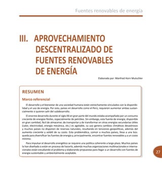 Fuentes renovables de energía
27
Fuentes renovables de energía
III.	 APROVECHAMIENTO
DESCENTRALIZADO DE
FUENTES RENOVABLES
DE ENERGÍA Elaborado por: Manfred Horn Mutschler
Resumen
Marco referencial
El desarrollo y el bienestar de una sociedad humana están estrechamente vinculados con la disponibi-
lidad y el uso de energía. Por esto, países en desarrollo como el Perú, requieren aumentar ambas sustan-
cialmente si quieren salir del subdesarrollo.
El enorme desarrollo durante el siglo XX en gran parte del mundo estaba acompañado por un consumo
creciente de energías fósiles, especialmente de petróleo. Sin embargo, esta fuente de energía, disponible
en gran cantidad, fácil de almacenar, de transportar y de transformar en otras energías secundarias útiles
(calor, electricidad, energía mecánica, etc.) es agotable, su uso genera cambios climáticos desastrosos
y muchos países no disponen de reservas naturales, resultando en tensiones geopolíticas, además del
aumento creciente y volátil de su costo. Esta problemática, común a muchos países, lleva a una bús-
queda para diversificar las fuentes de energía y, principalmente, encontrar fuentes renovables y a un costo
mínimo.
Para impulsar el desarrollo energético se requiere una política coherente a largo plazo. Muchos países
la han diseñado o están en proceso de hacerlo, además muchas organizaciones multinacionales e interna-
cionales están estudiando el problema y elaborando propuestas para llegar a un desarrollo con fuentes de
energía sustentable y ambientalmente aceptable.
 