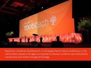 RootsTech, hosted by FamilySearch, is the largest family history conference in the
world where people of all ages are inspired to discover, preserve, and share family
connections and stories through technology.
 