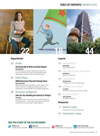 Chief Learning Officer • March 2016 • www.CLOmedia.com 9
	 4	 Editor’s Letter
		 The Quest for Executive Education
	49	 Advertisers’ Index
TABLE OF CONTENTS MARCH 2016
Departments Experts
Resources
22
22
44
46
Profile
Case Study
Business Intelligence
Dreaming Big to Make Learning Happen
Kellye Whitney
For Kelly Palmer, LinkedIn’s chief learning officer, the
future of learning is now, and it’s all about technology,
personalized, curated content and social learning.
BBVA Bancomer Plays the Change Game
Sarah Fister Gale
BBVA Bancomer used gamification, social media and live
actors to transform a traditional banking culture into a
collaborative, environmentally focused digital organization.
How Are You Handling the Internet of Things?
Evan Sinar
Employees need to know why, how and when data about
them will be used — and it pays to promote a developmen-
tal rather than a punitive slant on data collection.
ARE YOU A PART OF THE CLO NETWORK?
twitter.com/CLOmedia
Follow us:
CLOmedia.com/youtube CLOmedia.com/LinkedIn
Watch us: Join the group:
CLOmedia.com/facebook
Like us:
	 10	 IMPERATIVES
		 Elliott Masie
		 Stop Calling It ‘New’
	 12	 SELLING UP, SELLING DOWN
		 Bob Mosher
		 What’s in a Number?
	 14	 LEADERSHIP
		 Ken Blanchard
		 4 Dialogues for First-time Managers
	 16	 MAKING THE GRADE
		 Lee Maxey
		 A Reason to Identify and Connect Talent
	50	 IN CONCLUSION
		 Erika Andersen
		 Be Willing to Be Bad
18 44
 
