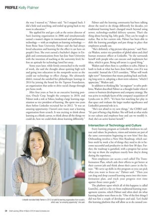24 Chief Learning Officer • March 2016 • www.CLOmedia.com
PROFILE Kelly Palmer
the way I wanted to,” Palmer said. “So I stepped back. I
did a little soul searching, and ended up going back to my
roots in education.”
She applied for and got a job as the senior director of
Sun’s learning organization in 2006 and simultaneously
earned a master’s degree in instructional and performance
technology — with an emphasis on learning technology —
from Boise State University. Palmer said she had always
loved education and learning for the effect it can have on
people’s lives. She even earned a bachelor’s degree in En-
glish and communications from San Jose State University
with the intention of teaching at the university level, be-
fore an aptitude for technology lured her away.
Some years later, while firmly entrenched in the world
of work, she said she thought about quitting high tech
and going into education in the nonprofit sector so she
could use technology to effect change. She ultimately
didn’t; instead she satisfied her philanthropic leanings in
2014 by joining the board for the Taproot Foundation,
an organization that seeks to drive social change through
pro bono work.
After four years at Sun in an executive learning posi-
tion, Oracle Corp. bought the company in 2010, and
Palmer took a role at Yahoo, leading a large learning orga-
nization as vice president of learning. She spent two years
there before Linkedin recruited her in 2012. “It was an
amazing opportunity. I haven’t seen many start a learning
organization from scratch. It was exciting to think about
learning as a blank canvas, to think about all the things we
could do, how we could think about learning differently.”
Palmer said the learning community has been talking
about the need to do things differently for decades, yet
traditional learning hasn’t changed much beyond using
newer, technology-enabled delivery systems. That’s the
thing about having big, lofty goals. They can be tough to
realize. But in her current role, Palmer has been able to
shift the learning paradigm and put things in place that
employees actually use.
“She’s definitely a big-picture-idea person,” said Patri-
cia Wadors, senior vice president of global talent and chief
human resources officer at LinkedIn. “So she surrounds
herself with people who can execute and implement her
ideas, which is great. Being self-aware is a good thing.”
Wadors said when there is a problem to solve, Palmer is
loath to look at what has been done before, even if it was
successful. Instead the CLO considers, “What will work
right now?” Sometimes that means pushing back and look-
ing long term vs. adopting a short-term solution, “which I
appreciate,” Wadors said.
In addition to thinking like “an engineer” to solve prob-
lems, Wadors described Palmer as a thought leader when it
comes to business development and company strategy. She
was active in multiple facets of the company’s acquisition of
Lynda.com in 2015. “It’s been fun watching her play in
that space and evaluate the larger market significance and
LinkedIn’s potential role in it.
“She’s not afraid to try new things,” the CHRO said.
“It’s part of being a big thinker. She will look at what sticks
in our culture and employee base and can we modify it.
And, she’s an active learner herself.”
Intersection of Technology and Culture
Every learning program at LinkedIn reinforces its cul-
ture and values. Its products, vision and mission are part of
the same conversation beginning on new hires’ first day.
Onboarding involves a New Hire Roadmap, which out-
lines week by week a list of things they need to do to be-
come successful and productive in their first 30 days. Fur-
ther, the roadmap is gamified, with a progress bar across
the top to show the employee exactly how they’re doing
during the experience.
Next employees can access a tool called The Trans-
formation Plan, which aids their efforts to get better at
their current job and think about their career in the fu-
ture. “We serve up skills in this program so you can pick
what you want to focus on,” Palmer said. “Then you
can drag and drop curated learning assets into this trans-
formation plan, and track your progress over time
against those career goals.”
The platform upon which all of this happens is called
Learn[In], and it’s a far cry from traditional learning man-
agement systems, which Palmer said often don’t do what
learning leaders want them to do. “One of the first things I
did was hire a couple of developers and said, ‘Let’s build
this learning platform that will allow us to do curated con-
LinkedIn recruited Kelly Palmer in 2012 to build its learning organization from scratch,
which was “an amazing opportunity,” she said.
 