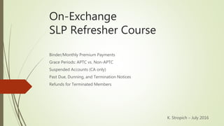 On-Exchange
SLP Refresher Course
Binder/Monthly Premium Payments
Grace Periods: APTC vs. Non-APTC
Suspended Accounts (CA only)
Past Due, Dunning, and Termination Notices
Refunds for Terminated Members
K. Stropich – July 2016
 