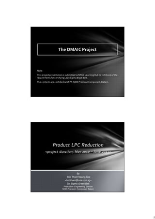 1
Note:
This projectpresentation is submittedto NTUC Learning Hub to fulfillone of the
requirementsfor certifying Lean SigmaBlackBelt.
The contentsare confidentialof PT. NOK Precision Component,Batam.
The DMAIC Project
Product LPC Reduction
<project duration, Nov 2010 – June 2011>
By
Bob Thwin Naung Soe
<bobthwin@nok.com.sg>
Six Sigma Green Belt
Production Engineering Section
NOK Precision Component Batam
 