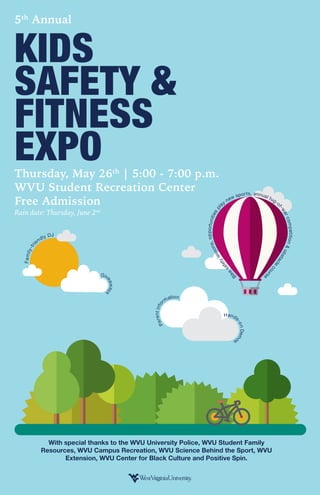 ts, annual tug-o
f-warcompetition&obstacle
course
Bike
safetylessons,opportunitiespl
ay
new spor
Family-fri
endly DJ
5th
Annual
KIDS
SAFETY &
FITNESS
EXPOThursday, May 26th
| 5:00 - 7:00 p.m.
WVU Student Recreation Center
Free Admission
Rain date: Thursday, June 2nd
Giv
eaway
s
Parentinfo
rmation
Hands
-onDem
os
With special thanks to the WVU University Police, WVU Student Family
Resources, WVU Campus Recreation, WVU Science Behind the Sport, WVU
Extension, WVU Center for Black Culture and Positive Spin.
 