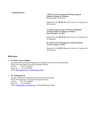 Training Received
i. SPSS V.20 for International Workshop organized
(Online Workshop on Webinar)
From December 19-20, 2014
Organized by the RCTD (Research Center For Training And
Development)
ii. Literature Review using NVIVO for international
workshop (Online Workshop on Webinar)
From November 7-8, 2014
Organized by the RCTD (Research Center For Training And
Development)
iii. EndNote X7 for International workshop organized
From November 7-8, 2014
Organized by the RCTD (Research Center For Training And
Development)
RReeffeerreenncceess::
 Dr. Badar Naseem Siddiqui
Associate Professor/Chairman, Department of Agricultural Extension & Communication
PMAS-Arid Agriculture University Rawalpindi, Pakistan.
Cell No………+92- 333-7822837
Phone No…… +92-51-9062698
Email: abq678@gmail.com, drbadar@uaar.edu.pk
 Mr. Muhammad Ali
Lecturer, Department of Agricultural Extension & Communication
PMAS-Arid Agriculture University Rawalpindi, Pakistan.
Cell No……..+92- 333- 6560689
Phone No….. +92-51-9062697
Email: muhammadali115@gmail.com, muhammadali@uaar.edu.pk
 