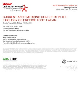 Verification of participation for
Ashleigh Garcia
Attended online, 03 Mar 2015, 04:48 PM
CURRENT AND EMERGING CONCEPTS IN THE
ETIOLOGY OF EROSIVE TOOTH WEAR
Douglas Young DDS , Michael D. Nelson DDS
C.E. Credit: 1 ONLINE C.E. credit
Educational method: Article
C.E. Quiz passed on: 03 Mar 2015, 04:48 PM
Member contact info:
Name: Ashleigh Garcia
Country: United States, State: California
City: Soquel, Adress: , Zip/Postal code: 95073
Phone: 916-412-3365, E-mail: ash.periorda@gmail.com
This document verifies that the individual referenced above has met the complete requirements of the course referenced above for awarding ADA / CERP continuing education credits.
PARTICIPANTS: CE credits issued for participation in the course may not apply toward license renewal in all licensing jurisdictions. It is the responsibility of each participant to verify
the CE requirements of his/her licensing or regulatory agency. Participants should retain this document for their records. Tribune Group GmbH designates this activity for 1 continuing
education credits. This continuing education activity has been planned and implemented in accordance with the standards of the ADA Continuing Education Recognition Program
(ADA CERP) through joint efforts between Tribune Group GmbH and Colgate Oral Health Network.
Tribune Group GmbH is the ADA CERP provider. ADA CERP is a service of the American Dental
Association to assist dental professionals in identifying quality providers of continuing dental education. ADA
CERP does not approve or endorse individual courses or instructors, nor does it imply acceptance of credit
hours by boards of dentistry. The formal continuing education programs of this program provider are
accepted by AGD for Fellowship/Mastership credit. The current term of acceptance extends from 11/1/2011
through 12/31/2014. Provider ID# 355051.
Tribune Group
Terrassenstr. 16, 14129 Berlin, Germany
Tel: +49 30 80 10 50 28
Fax: +49 30 80 10 50 36
www.tribunelearning.com
 