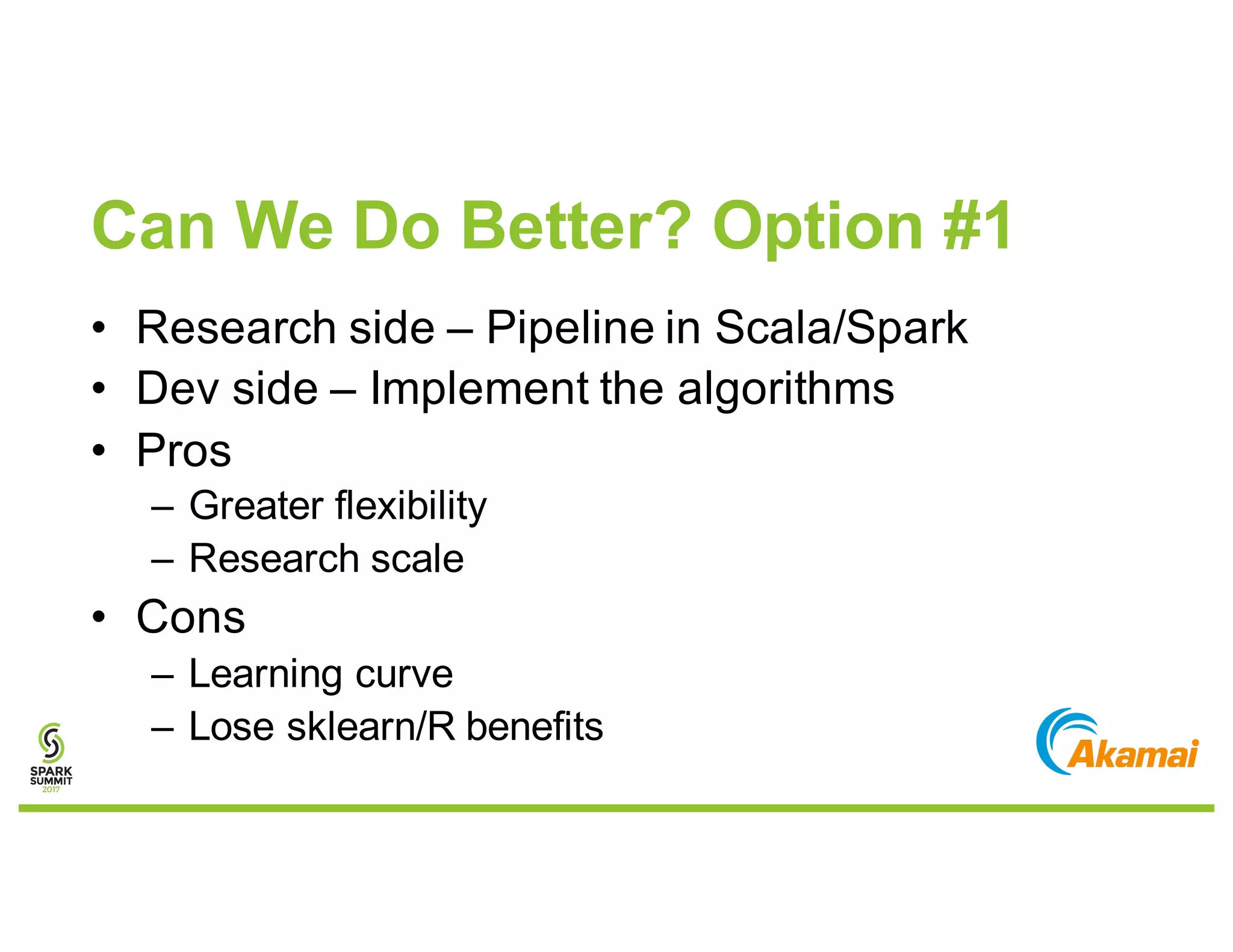Can We Do Better? Option #1
• Research side – Pipeline in Scala/Spark
• Dev side – Implement the algorithms
• Pros
– Greater flexibility
– Research scale
• Cons
– Learning curve
– Lose sklearn/R benefits
 