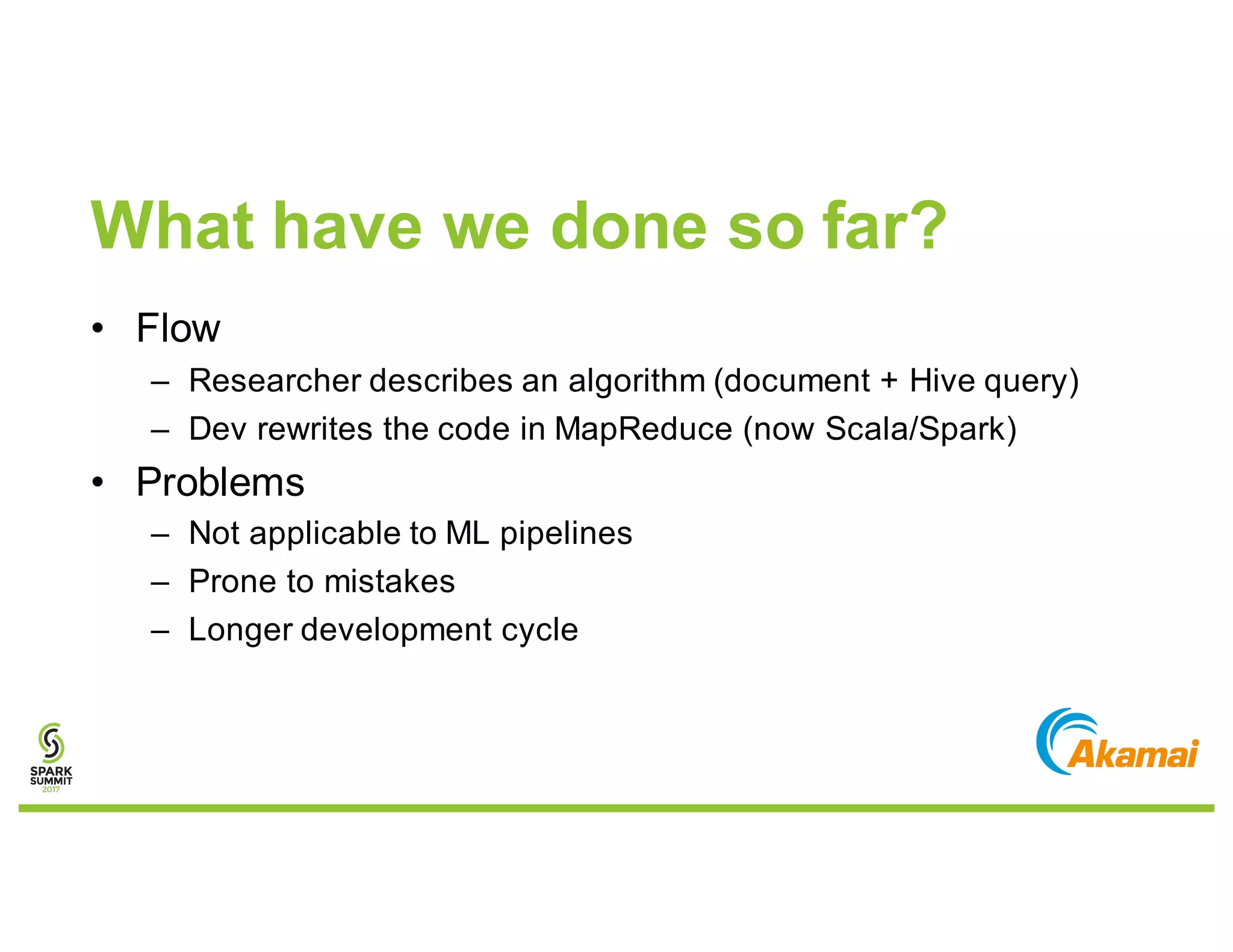 What have we done so far?
• Flow
– Researcher describes an algorithm (document + Hive query)
– Dev rewrites the code in MapReduce (now Scala/Spark)
• Problems
– Not applicable to ML pipelines
– Prone to mistakes
– Longer development cycle
 