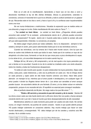 Éste es el arte de la manifestación. Aprenderás a hacer eso en los días a venir y
devolverás manifiesta la ley de Mis ofertas ilimitadas. Elevas tu pensamiento, extendes tu
conciencia, conoces el manantial de lo que te es ofrecido y toda tu actitud cambiará en un golpear
de ojo. Recuerdas este en los días a venir y hace sí que tu fe y tu confianza sean inquebrantables
como una roca.
No ver nunca limitaciones o restricciones. Visualiza la expansión que se realiza antes en
una dirección y luego en la otra. Estás manifestando Mi cielo sobre la Tierra 26
. " ;
- "La verdad os hará libres: La verdad os hará libres. ¿Preguntas dónde puedes
encontrar esta verdad? Yo te contesto: profundamente dentro de ti. ¿Dónde puedes encontrar
sabiduría y comprensión? Te repito: dentro de ti. Cuando estás lista a recibir la verdad, ella está
allí que está esperándote. Extendes tu conciencia y la aceptas.
No debes pagar ningún precio por estas calidades. Son a tu disposición; siempre lo han
estado y siempre lo serán, pero yacen adormecidas hasta que tú no las reivindicas como tu.
Cuando las reivindicas, una luz emana de ti hacia este mundo oscuro. Una luz que era
tenue se vuelve más brillante de modo que todos la vean, hasta que tú te vuelvas un rayo de luz
atrayéndo a te otras luces, formando un haz de luz que crece poco a poco dondequiera tú vayas.
La luz atrae la luz, y la oscuridad desaparece en la nada cuando hay luz.
Reflejas Mi luz, Mi amor y Mi comprensión y sé de real ayuda a los tuyos parecidos que
van a tientas en la oscuridad. Cuando la luz de la verdad es irradiada sobre una cierta situación,
todos los miedos y todas las frustraciones desaparecen.
Tú estás en este mundo para ayudar, no para obstaculizar los tuyos parecidos. Dejas cada
crítica, cada juicio, cada intolerancia, y sólo ves la perfección en cada uno. Ves la Chispa divina
en cada persona y sopla sobre de ella hasta hacerla volverse una llama. Hace falta poner
atención en manejar la luz, mientras que el amor puede ir dondequiera y en cualquier lugar. El
amor puede ir donde los Ángeles tienen temor de ir. Las almas son sensibles al amor aunque
pueden buscar de esconderlo detrás de una fachada. El amor y la luz deben actuar en estrecha
cooperación, porque el uno necesita del otro. El equilibrio es esencial para conseguir resultados.
Mira el perfecto desarrollo de Mi plan. No niego nada a los que Me aman 27
". ;
- "Estás a Mi servicio y encuentra la paz del corazón y de la mente: Sientes Mi
luz divina crecer cada vez más fuerte dentro de ti y Mi amor divino fluir con poder y fuerza siempre
creciente dentro de ti, por de ti, hacia el mundo que tiene desesperadamente de ello necesidad.
Manténedvos abiertos en cada momento para poder ser usados de este modo. No cerráis
nunca, en ningún momento, las puertas de vuestro corazón; hacéis sí que quede abierto porque
YO puedo trabajar solamente en corazones abiertos. Hay mucho trabajo que hacer en este
mundo destrozado y ensangrentado. YO debo trabajar por de los canales y vosotros sois Mis
canales. No lo olvidáis nunca.
26
Eileen Caddy, La voce di Dio a Findhorn, páginas 154-155 (I Mai), Mediterranee
27
Eileen Caddy, La voce di Dio a Findhorn, páginas 155-156 (La verità vi farà liberi), Mediterranee
10
 