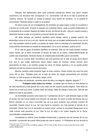 Siempre sed agradecidos para cada profunda experiencia interior que eleva vuestra
conciencia y os devuelve más consapevoli ( no conscientes ) de Mi en el más lo profundo de
vosotros mismos. No buscáis la verdad al exterior, pero dentro de vosotros; en la quietud la
encontraréis. Dedicáis tiempo a estar en la quietud.
No decís nunca de ser investigadores de verdades sin luego lograr a estar en la quietud y
a buscar en el sitio justo. Cuando lo deseáis con suficiente fuerza, nada os podrá obstaculizar en
la búsqueda de la verdad. Dejaréis de hablar de ello, de discutir de ello; iréis por vuestro cuenta y
dedicaréis tiempo a estar en la quietud y a buscar dentro de vosotros.
Allí debe siempre ser perfecto equilibrio entre trabajo interior y trabajo exterior. No
descuidáis nunca ni el uno ni el otro. Hacéis de modo que se encajen perfectamente a uno con el
otro. Hay equilibrio entre el sueño y el estado de vigilia, entre la actividad y la inactividad, de otro
modo podrías encontrarte en estado de desequilibrio. Si no se es sensatos podría ocurrir.
En la vida de grupo el perfecto equilibrio es esencial. Sólo así las cosas pueden marchar
sobre ruedas, por lo tanto encontráis el tiempo de estar en la calma, independientemente de
cuánto sois empeñados. Dedicáis tiempo en soledad para buscarMe y para conocerMe.
De vez en cuando debo recordarvos que sois pioneros por la vida de grupo de la Nueva
Era, que lo que estáis elaborando ahora habrá usado de muchos. Haréis errores, pero
aprenderéis de ellos y así podréis ayudar los otros. El tiempo apremia y no se puede perder
haciendo de ello los mismos errores dos veces.
Muchos cambios están teniendo lugar en todo vosotros. Amad vostros los unos los otros
como YO os amo. Trabajáis junto por el bien de todos sin ningún pensamiento por vosotros
mismos. La vida de grupo es altruística, alegre y leve.
Mis calles son perfectas, camináis sobre de ellas y os alegráis, alegráis, alegráis 28
. " ;
- "Trabajáis sobre todos los niveles: el trabajo que es hecho en este tiempo es
de vital importancia y más grande de lo que cada uno de vosotros pueda imaginar. Todo debe ser
hecho con el más puro amor. Cuando hablo de trabajo, hablo de trabajo a cada nivel. Qué allí sea
alegría en todo lo que hacéis.
Un formidable conexión entre todos los <<portadores de luz>> está teniendo lugar en todo
el mundo. No hay nunca estada una conexión de este tipo. Es como si todas las fuerzas de Luz
fueran reunidas en un único invencible haz de Luz para sostener una próxima invasión de
oscuridad. Cuánto mayor la Luz, tan más fuerte la conexión, tan más grande la derrota de la
oscuridad. Dónde hay Luz la oscuridad no puede entrar, porque la oscuridad desaparece en la
nada cuando está presente la Luz. Qué la Luz se dirija a los cuatro ángulos de la Tierra,
circundándola completamente.
Consideráis la victoria como finalidad fundamental y supierais que las fuerzas de la Luz
vencerán, a prescindir de cuanto difícil pueda ser casi el camino. << Portadores de Luz de todo el
28
Eileen Caddy, La voce di Dio a Findhorn, páginas 156-157 (Stai al Mio servizio e trova la pace del cuore e della
mente), Mediterranee
11
 