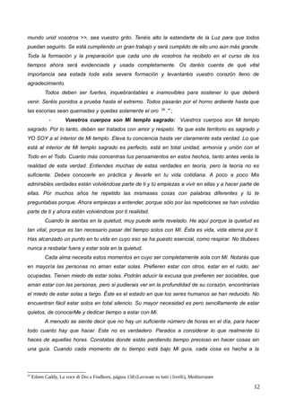 mundo unid vosotros >>, sea vuestro grito. Tenéis alto la estandarte de la Luz para que todos
puedan seguirlo. Se está cumpliendo un gran trabajo y será cumplido de ello uno aún más grande.
Toda la formación y la preparación que cada uno de vosotros ha recibido en el curso de los
tiempos ahora será evidenciada y usada completamente. Os daréis cuenta de qué vital
importancia sea estada toda esta severa formación y levantaréis vuestro corazón lleno de
agradecimiento.
Todos deben ser fuertes, inquebrantables e inamovibles para sostener lo que deberá
venir. Seréis ponidos a prueba hasta el extremo. Todos pasarán por el horno ardiente hasta que
las escorias sean quemadas y quedas solamente el oro 29
." ;
- Vuestros cuerpos son Mi templo sagrado: Vuestros cuerpos son Mi templo
sagrado. Por lo tanto, deben ser tratados con amor y respeto. Ya que este territorio es sagrado y
YO SOY a el interior de Mi templo. Eleva tu conciencia hasta ver claramente esta verdad. Lo que
está al interior de Mi templo sagrado es perfecto, está en total unidad, armonía y unión con el
Todo en el Todo. Cuanto más concentras tus pensamientos en estos hechos, tanto antes verás la
realidad de esta verdad. Entiendes muchas de estas verdades en teoría, pero la teoría no es
suficiente. Debes conocerle en práctica y llevarle en tu vida cotidiana. A poco a poco Mis
admirables verdades están volviéndose parte de ti y tú empiezas a vivir en ellas y a hacer parte de
ellas. Por muchos años he repetido las mismases cosas con palabras diferentes y tú te
preguntabas porque. Ahora empiezas a entender, porque sólo por las repeticiones se han volvidas
parte de ti y ahora están volviéndose por ti realidad.
Cuando te sientas en la quietud, muy puede serte revelado. He aquí porque la quietud es
tan vital, porque es tan necesario pasar del tiempo solos con Mí. Ésta es vida, vida eterna por ti.
Has alcanzado un punto en tu vida en cuyo eso se ha puesto esencial, como respirar. No titubees
nunca a resbalar fuera y estar sola en la quietud.
Cada alma necesita estos momentos en cuyo ser completamente sola con Mí. Notarás que
en mayoría las personas no aman estar solas. Prefieren estar con otros, estar en el ruido, ser
ocupadas. Tienen miedo de estar solas. Podrán aducir la excusa que prefieren ser sociables, que
aman estar con las personas, pero si pudierais ver en la profundidad de su corazón, encontraríais
el miedo de estar solas a largo. Éste es el estado en que los seres humanos se han reducido. No
encuentran fácil estar solos en total silencio. Su mayor necesidad es pero sencillamente de estar
quietos, de conocerMe y dedicar tiempo a estar con Mí.
A menudo se siente decir que no hay un suficiente número de horas en el día, para hacer
todo cuanto hay que hacer. Este no es verdadero. Parados a considerar lo que realmente tú
haces de aquellas horas. Constatas donde estás perdiendo tiempo precioso en hacer cosas sin
una guía. Cuando cada momento de tu tiempo está bajo Mi guía, cada cosa es hecha a la
29
Eileen Caddy, La voce di Dio a Findhorn, página 158 (Lavorate su tutti i livelli), Mediterranee
12
 