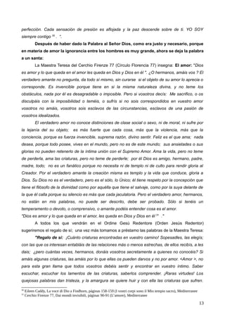 perfección. Cada sensación de presión es aflojada y la paz descende sobre de ti. YO SOY
siempre contigo 30
. “.
Después de haber dado la Palabra al Señor Dios, como era justo y necesario, porque
en materia de amor la ignorancia entre los hombres es muy grande, ahora se deja la palabra
a un santa:
La Maestra Teresa del Cerchio Firenze 77 (Círculo Florencia 77) insegna: El amor: "Dios
es amor y lo que queda en el amor les queda en Dios y Dios en él ". ¿O hermanos, amáis vos ? El
verdadero amante no pregunta, da todo sí mismo, sin curarse si el objeto de su amor lo aprecia o
corresponde. Es invencible porque tiene en si la misma naturaleza divina, y no teme los
obstáculos, nada por él es desagradable o imposible. Pero si vosotros decís: Me sacrifico, o os
disculpáis con la imposibilidad o teméis, o sufrís si no sois correspondidos en vuestro amor
vosotros no amáis, vosotros sois esclavos de las circunstancias, esclavos de una pasión de
vosotros idealizados.
El verdadero amor no conoce distinciones de clase social o sexo, ni de moral, ni sufre por
la lejanía del su objeto; es más fuerte que cada cosa, más que la violencia, más que la
conciencia, porque es fuerza invencible, suprema razón, divino sentir. Feliz es el que ama; nada
desea, porque todo posee, vives en el mundo, pero no es de este mundo; sus ansietades o sus
glorias no pueden retenerlo de la íntima unión con el Supremo Amor. Ama la vida, pero no teme
de perderla, ama las criaturas, pero no teme de perderle; por él Dios es amigo, hermano, padre,
madre, todo; no es un fanático porque no necesita ni de templo ni de culto para rendir gloria al
Creador. Por el verdadero amante la creación misma es templo y la vida que conduce, gloria a
Dios. Su Dios no es el verdadero, pero es el sólo, lo Único; él tiene respeto por la concepción que
tiene el filósofo de la divinidad como por aquèlla que tiene el salvaje, como por la suya delante de
la que él calla porque su silencio es más que cada jaculatoria. Pero el verdadero amor, hermanos,
no están en mis palabras, no puede ser descrito, debe ser probado. Sólo si tenéis un
temperamento o devoto, o comprensivo, o amante podéis entender cosa es el amor.
"Dios es amor y lo que queda en el amor, les queda en Dios y Dios en él 31
."
A todos los que vendrán en el Ordine Gesù Redentore (Orden Jesús Redentor)
sugeriremos el regalo de sí; una vez más tomamos a préstamo las palabras de la Maestra Teresa:
"Regalo de sí: ¡Cuánto criaturas encontradas en vuestro camino! Sopesadles, las elegís;
con las que os interesan entabláis de las relaciones más o menos estrechas, de ellos recibís, a les
dais; ¿pero cuántas veces, hermanos, donáis vosotros secretamente a quienes no conocéis? Si
amáis algunas criaturas, las amáis por lo que ellas os pueden darvos y no por amor. <Amor >, no
para esta gran llama que todos vosotros debéis sentir y encontrar en vuestro íntimo. Saber
escuchar, escuchar los lamentos de las criaturas, saberlos comprender. ¡Raras virtudes! Los
quejosas palabras dan tristeza, y la amargura se quiere huir y con ella las criaturas que sufren.
30
Eileen Caddy, La voce di Dio a Findhorn, páginas 158-159 (I vostri corpi sono il Mio tempio sacro), Mediterranee
31
Cerchio Firenze 77, Dai mondi invisibili, páginas 90-91 (L’amore), Mediterranee
13
 