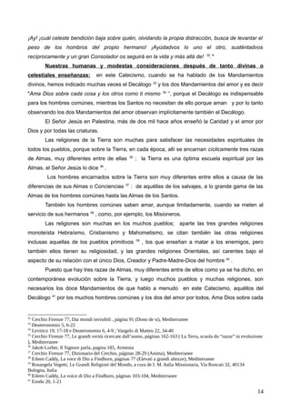 ¡Ay! ¡cuál celeste bendición baja sobre quién, olvidando la propia distracción, busca de levantar el
peso de los hombros del propio hermano! ¡Ayúdadvos lo uno el otro, susténtadvos
recíprocamente y un gran Consolador os seguirá en la vida y más allá de! 32
."
Nuestras humanas y modestas consideraciones después de tanto divinas o
celestiales enseñanzas: en este Catecismo, cuando se ha hablado de los Mandamientos
divinos, hemos indicado muchas veces el Decálogo 33
y los dos Mandamientos del amor y es decir
"Ama Dios sobre cada cosa y los otros como ti mismo 34
“, porque el Decálogo es indispensable
para los hombres comúnes, mientras los Santos no necesitan de ello porque aman y por lo tanto
observando los dos Mandamientos del amor observan implícitamente también el Decálogo.
El Señor Jesús en Palestina, más de dos mil hace años enseñó la Caridad y el amor por
Dios y por todas las criaturas.
Las religiones de la Tierra son muchas para satisfacer las necesidades espirituales de
todos los pueblos, porque sobre la Tierra, en cada época, allí se encarnan cíclicamente tres razas
de Almas, muy diferentes entre de ellas 35
; la Tierra es una óptima escuela espiritual por las
Almas, el Señor Jesús lo dice 36
.
Los hombres encarnados sobre la Tierra son muy diferentes entre ellos a causa de las
diferencias de sus Almas o Conciencias 37
: de aquéllas de los salvajes, a lo grande gama de las
Almas de los hombres comúnes hasta las Almas de los Santos.
También los hombres comúnes saben amar, aunque limitadamente, cuando se meten al
servicio de sus hermanos 38
, como, por ejemplo, los Misioneros.
Las religiones son muchas en los muchos pueblos; aparte las tres grandes religiones
monoteísta Hebraísmo, Cristianismo y Mahometismo, se citan también las otras religiones
inclusas aquellas de los pueblos primitivos 39
, los que enseñan a matar a los enemigos, pero
también ellos tienen su religiosidad, y las grandes religiones Orientales, así carentes bajo el
aspecto de su relación con el único Dios, Creador y Padre-Madre-Dios del hombre 40
.
Puesto que hay tres razas de Almas, muy diferentes entre de ellos como ya se ha dicho, en
contemporánea evolución sobre la Tierra, y luego muchos pueblos y muchas religiones, son
necesarios los doce Mandamientos de que hablo a menudo en este Catecismo, aquéllos del
Decálogo 41
por los muchos hombres comúnes y los dos del amor por todos, Ama Dios sobre cada
32
Cerchio Firenze 77, Dai mondi invisibili , página 91 (Dono de si), Mediterranee
33
Deuteronomio 5, 6-22
34
Levitico 19, 17-18 e Deuteronomio 6, 4-9 ; Vangelo di Matteo 22, 34-40
35
Cerchio Firenze 77, Le grandi verità ricercate dall’uomo, páginas 162-163 ( La Terra, scuola do “razze” in evoluzione
), Mediterranee
36
Jakob Lorber, Il Signore parla, pagina 185, Armenia
37
Cerchio Firenze 77, Dizionario del Cerchio, páginas 28-29 (Anima), Mediterranee
38
Eileen Caddy, La voce di Dio a Findhorn, páginas 77 (Elevati a grandi altezze), Mediterranee
39
Rosangela Vegetti, Le Grandi Religioni del Mondo, a cura de I. M. Italia Missionaria, Via Roncati 32, 40134
Bologna, Italia
40
Eileen Caddy, La voice di Dio a Findhorn, páginas 103-104, Mediterranee
41
Esodo 20, 1-21
14
 